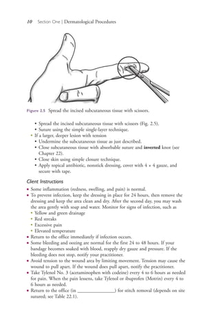 10 Section One | Dermatological Procedures
• Spread the incised subcutaneous tissue with scissors (Fig. 2.5).
• Suture using the simple single-layer technique.
●
If a larger, deeper lesion with tension
• Undermine the subcutaneous tissue as just described.
• Close subcutaneous tissue with absorbable suture and inverted knot (see
Chapter 22).
• Close skin using simple closure technique.
• Apply topical antibiotic, nonstick dressing, cover with 4 × 4 gauze, and
secure with tape.
Client Instructions
● Some inflammation (redness, swelling, and pain) is normal.
● To prevent infection, keep the dressing in place for 24 hours, then remove the
dressing and keep the area clean and dry. After the second day, you may wash
the area gently with soap and water. Monitor for signs of infection, such as
●
Yellow and green drainage
●
Red streaks
●
Excessive pain
●
Elevated temperature
● Return to the office immediately if infection occurs.
● Some bleeding and oozing are normal for the first 24 to 48 hours. If your
bandage becomes soaked with blood, reapply dry gauze and pressure. If the
bleeding does not stop, notify your practitioner.
● Avoid tension to the wound area by limiting movement. Tension may cause the
wound to pull apart. If the wound does pull apart, notify the practitioner.
● Take Tylenol No. 3 (acetaminophen with codeine) every 4 to 6 hours as needed
for pain. When the pain lessens, take Tylenol or ibuprofen (Motrin) every 4 to
6 hours as needed.
● Return to the office (in _______________) for stitch removal (depends on site
sutured; see Table 22.1).
Figure 2.5 Spread the incised subcutaneous tissue with scissors.
4206_Chapter 1_0001-0120.indd 104206_Chapter 1_0001-0120.indd 10 12/24/2014 2:01:15 PM12/24/2014 2:01:15 PM
Process CyanProcess CyanProcess MagentaProcess MagentaProcess YellowProcess YellowProcess BlackProcess Black
 
