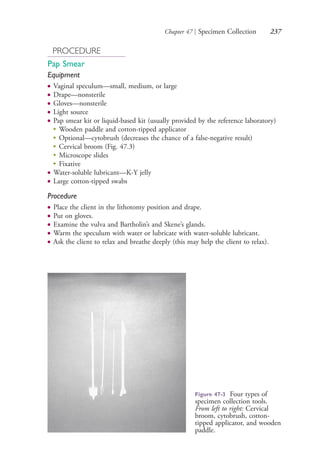 Chapter 47 | Specimen Collection 237
PROCEDURE
Pap Smear
Equipment
● Vaginal speculum—small, medium, or large
● Drape—nonsterile
● Gloves—nonsterile
● Light source
● Pap smear kit or liquid-based kit (usually provided by the reference laboratory)
●
Wooden paddle and cotton-tipped applicator
●
Optional—cytobrush (decreases the chance of a false-negative result)
●
Cervical broom (Fig. 47.3)
●
Microscope slides
●
Fixative
● Water-soluble lubricant—K-Y jelly
● Large cotton-tipped swabs
Procedure
● Place the client in the lithotomy position and drape.
● Put on gloves.
● Examine the vulva and Bartholin’s and Skene’s glands.
● Warm the speculum with water or lubricate with water-soluble lubricant.
● Ask the client to relax and breathe deeply (this may help the client to relax).
Figure 47-3 Four types of
specimen collection tools.
From left to right: Cervical
broom, cytobrush, cotton-
tipped applicator, and wooden
paddle.
4206_Chapter 3_0205-0312.indd 2374206_Chapter 3_0205-0312.indd 237 12/24/2014 2:01:41 PM12/24/2014 2:01:41 PM
Process CyanProcess CyanProcess MagentaProcess MagentaProcess YellowProcess YellowProcess BlackProcess Black
 