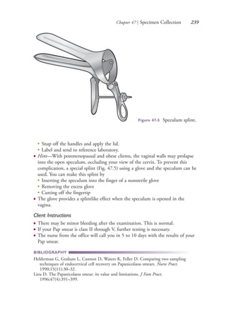 Chapter 47 | Specimen Collection 239
●
Snap off the handles and apply the lid.
●
Label and send to reference laboratory.
● Hint—With postmenopausal and obese clients, the vaginal walls may prolapse
into the open speculum, occluding your view of the cervix. To prevent this
complication, a special splint (Fig. 47.5) using a glove and the speculum can be
used. You can make this splint by
●
Inserting the speculum into the finger of a nonsterile glove
●
Removing the excess glove
●
Cutting off the fingertip
● The glove provides a splintlike effect when the speculum is opened in the
vagina.
Client Instructions
● There may be minor bleeding after the examination. This is normal.
● If your Pap smear is class II through V, further testing is necessary.
● The nurse from the office will call you in 5 to 10 days with the results of your
Pap smear.
BIBLIOGRAPHY
Helderman G, Graham L, Cannon D, Waters K, Feller D. Comparing two sampling
techniques of endocervical cell recovery on Papanicolaou smears. Nurse Pract.
1990;15(11):30–32.
Lieu D. The Papanicolaou smear: its value and limitations. J Fam Pract.
1996;47(4):391–399.
Figure 47-5 Speculum splint.
4206_Chapter 3_0205-0312.indd 2394206_Chapter 3_0205-0312.indd 239 12/24/2014 2:01:41 PM12/24/2014 2:01:41 PM
Process CyanProcess CyanProcess MagentaProcess MagentaProcess YellowProcess YellowProcess BlackProcess Black
 