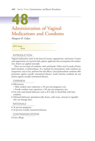 240 Section Three | Genitourinary and Breast Procedures
48Chapter
Administration of Vaginal
Medications and Condoms
Margaret R. Colyar
CPT Code
None
INTRODUCTION
Vaginal medications come in the form of creams, suppositories, and inserts. Creams
and suppositories are inserted with a plastic applicator that accompanies the medica-
tion. Inserts are applied manually.
There are two types of condoms: male and female. Either may be made of latex,
lamb intestines, or polyurethane. As a method of contraception, male condoms are
inexpensive, easy to use, and have few side effects. Latex/polyurethane condoms offer
protection against sexually transmitted diseases. Lamb intestine condoms do not
protect against sexually transmitted diseases.
OVERVIEW
● Effectiveness
●
Male condom users experience a 2% per-year pregnancy rate.
●
Female condom users experience a 5% per-year pregnancy rate.
● Use only water-based lubricants such as K-Y jelly or AstroGlide with latex
condoms.
● Oil-based lubricants (petroleum jelly, butter, cold cream, mineral or vegetable
oils) can damage latex.
RATIONALE
● To prevent pregnancy
● To prevent sexually transmitted diseases
CONTRAINDICATIONS
● Latex allergy
4206_Chapter 3_0205-0312.indd 2404206_Chapter 3_0205-0312.indd 240 12/24/2014 2:01:41 PM12/24/2014 2:01:41 PM
Process CyanProcess CyanProcess MagentaProcess MagentaProcess YellowProcess YellowProcess BlackProcess Black
 