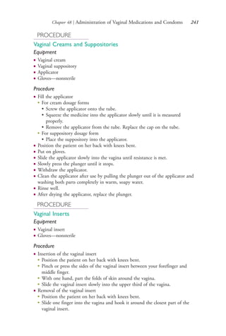 Chapter 48 | Administration of Vaginal Medications and Condoms 241
PROCEDURE
Vaginal Creams and Suppositories
Equipment
● Vaginal cream
● Vaginal suppository
● Applicator
● Gloves—nonsterile
Procedure
● Fill the applicator
●
For cream dosage forms
• Screw the applicator onto the tube.
• Squeeze the medicine into the applicator slowly until it is measured
properly.
• Remove the applicator from the tube. Replace the cap on the tube.
●
For suppository dosage form
• Place the suppository into the applicator.
● Position the patient on her back with knees bent.
● Put on gloves.
● Slide the applicator slowly into the vagina until resistance is met.
● Slowly press the plunger until it stops.
● Withdraw the applicator.
● Clean the applicator after use by pulling the plunger out of the applicator and
washing both parts completely in warm, soapy water.
● Rinse well.
● After drying the applicator, replace the plunger.
PROCEDURE
Vaginal Inserts
Equipment
● Vaginal insert
● Gloves—nonsterile
Procedure
● Insertion of the vaginal insert
●
Position the patient on her back with knees bent.
●
Pinch or press the sides of the vaginal insert between your forefinger and
middle finger.
●
With one hand, part the folds of skin around the vagina.
●
Slide the vaginal insert slowly into the upper third of the vagina.
● Removal of the vaginal insert
●
Position the patient on her back with knees bent.
●
Slide one finger into the vagina and hook it around the closest part of the
vaginal insert.
4206_Chapter 3_0205-0312.indd 2414206_Chapter 3_0205-0312.indd 241 12/24/2014 2:01:41 PM12/24/2014 2:01:41 PM
Process CyanProcess CyanProcess MagentaProcess MagentaProcess YellowProcess YellowProcess BlackProcess Black
 
