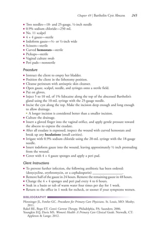 Chapter 49 | Bartholin Cyst Abscess 245
● Two needles—18- and 25-gauge, ½-inch needle
● 0.9% sodium chloride—250 mL
● No. 11 scalpel
● 4 × 4 gauze—sterile
● Iodoform gauze—¼- or ½-inch wide
● Scissors—sterile
● Curved hemostats—sterile
● Pickups—sterile
● Vaginal culture swab
● Peri pads—nonsterile
Procedure
● Instruct the client to empty her bladder.
● Position the client in the lithotomy position.
● Cleanse perineum with antiseptic skin cleanser.
● Open gauze, scalpel, needle, and syringes onto a sterile field.
● Put on gloves.
● Inject 5 to 10 mL of 1% lidocaine along the top of the abscessed Bartholin’s
gland using the 10-mL syringe with the 25-gauge needle.
● Incise the cyst along the top. Make the incision deep enough and long enough
to allow drainage.
●
A longer incision is considered better than a smaller incision.
● Culture the drainage.
● Insert a gloved finger into the vaginal orifice, and apply gentle pressure toward
the abscess to express the exudate.
● After all exudate is expressed, inspect the wound with curved hemostats and
break up any loculations (small cavities).
● Irrigate with 0.9% sodium chloride using the 20-mL syringe with the 18-gauge
needle.
● Insert iodoform gauze into the wound, leaving approximately ½ inch protruding
from the wound.
● Cover with 4 × 4 gauze sponges and apply a peri pad.
Client Instructions
● To prevent further infection, the following antibiotic has been ordered:
(doxycycline, erythromycin, or a cephalosporin) _________________.
● Remove half of the gauze in 24 hours. Remove the remaining gauze in 48 hours.
● Change the 4 × 4 sponges and peri pad every 4 to 6 hours.
● Soak in a basin or tub of warm water four times per day for 1 week.
● Return to the office in 1 week for recheck, or sooner if your symptoms worsen.
BIBLIOGRAPHY
Pfenninger JL, Fowler GC. Procedures for Primary Care Physicians. St. Louis, MO: Mosby;
2011.
Rakel RE, Bope ET. Conn’s Current Therapy. Philadelphia, PA: Saunders; 2006.
Youngkin EQ, Davis MS. Women’s Health: A Primary Care Clinical Guide. Norwalk, CT:
Appleton & Lange; 2012.
4206_Chapter 3_0205-0312.indd 2454206_Chapter 3_0205-0312.indd 245 12/24/2014 2:01:42 PM12/24/2014 2:01:42 PM
Process CyanProcess CyanProcess MagentaProcess MagentaProcess YellowProcess YellowProcess BlackProcess Black
 