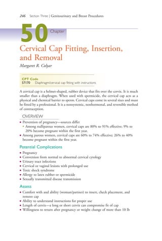 246 Section Three | Genitourinary and Breast Procedures
50Chapter
Cervical Cap Fitting, Insertion,
and Removal
Margaret R. Colyar
CPT Code
57170 Diaphragm/cervical cap fitting with instructions
A cervical cap is a helmet-shaped, rubber device that fits over the cervix. It is much
smaller than a diaphragm. When used with spermicide, the cervical cap acts as a
physical and chemical barrier to sperm. Cervical caps come in several sizes and must
be fitted by a professional. It is a nonsystemic, nonhormonal, and reversible method
of contraception.
OVERVIEW
● Prevention of pregnancy—sources differ
●
Among nulliparous women, cervical caps are 80% to 91% effective; 9% to
20% become pregnant within the first year.
● Among parous women, cervical caps are 60% to 74% effective; 26% to 40%
become pregnant within the first year.
Potential Complications
● Pregnancy
● Conversion from normal to abnormal cervical cytology
● Urinary tract infections
● Cervical or vaginal lesions with prolonged use
● Toxic shock syndrome
● Allergy to latex rubber or spermicide
● Sexually transmitted disease transmission
Assess
● Comfort with and ability (woman/partner) to insert, check placement, and
remove cap
● Ability to understand instructions for proper use
● Length of cervix—a long or short cervix can compromise fit of cap
● Willingness to return after pregnancy or weight change of more than 10 lb
4206_Chapter 3_0205-0312.indd 2464206_Chapter 3_0205-0312.indd 246 12/24/2014 2:01:42 PM12/24/2014 2:01:42 PM
Process CyanProcess CyanProcess MagentaProcess MagentaProcess YellowProcess YellowProcess BlackProcess Black
 