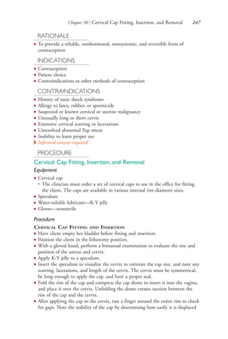 Chapter 50 | Cervical Cap Fitting, Insertion, and Removal 247
RATIONALE
● To provide a reliable, nonhormonal, nonsystemic, and reversible form of
contraception
INDICATIONS
● Contraception
● Patient choice
● Contraindications to other methods of contraception
CONTRAINDICATIONS
● History of toxic shock syndrome
● Allergy to latex, rubber, or spermicide
● Suspected or known cervical or uterine malignancy
● Unusually long or short cervix
● Extensive cervical scarring or lacerations
● Unresolved abnormal Pap smear
● Inability to learn proper use
◗ Informed consent required
PROCEDURE
Cervical Cap Fitting, Insertion, and Removal
Equipment
● Cervical cap
●
The clinician must order a set of cervical caps to use in the office for fitting
the client. The caps are available in various internal rim diameter sizes.
● Speculum
● Water-soluble lubricant—K-Y jelly
● Gloves—nonsterile
Procedure
CERVICAL CAP FITTING AND INSERTION
● Have client empty her bladder before fitting and insertion.
● Position the client in the lithotomy position.
● With a gloved hand, perform a bimanual examination to evaluate the size and
position of the uterus and cervix.
● Apply K-Y jelly to a speculum.
● Insert the speculum to visualize the cervix to estimate the cap size, and note any
scarring, lacerations, and length of the cervix. The cervix must be symmetrical,
be long enough to apply the cap, and have a proper seal.
● Fold the rim of the cap and compress the cap dome to insert it into the vagina,
and place it over the cervix. Unfolding the dome creates suction between the
rim of the cap and the cervix.
● After applying the cap to the cervix, run a finger around the entire rim to check
for gaps. Note the stability of the cap by determining how easily it is displaced
4206_Chapter 3_0205-0312.indd 2474206_Chapter 3_0205-0312.indd 247 12/24/2014 2:01:42 PM12/24/2014 2:01:42 PM
Process CyanProcess CyanProcess MagentaProcess MagentaProcess YellowProcess YellowProcess BlackProcess Black
 