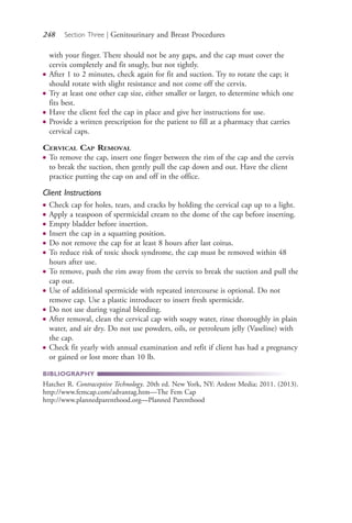 248 Section Three | Genitourinary and Breast Procedures
with your finger. There should not be any gaps, and the cap must cover the
cervix completely and fit snugly, but not tightly.
● After 1 to 2 minutes, check again for fit and suction. Try to rotate the cap; it
should rotate with slight resistance and not come off the cervix.
● Try at least one other cap size, either smaller or larger, to determine which one
fits best.
● Have the client feel the cap in place and give her instructions for use.
● Provide a written prescription for the patient to fill at a pharmacy that carries
cervical caps.
CERVICAL CAP REMOVAL
● To remove the cap, insert one finger between the rim of the cap and the cervix
to break the suction, then gently pull the cap down and out. Have the client
practice putting the cap on and off in the office.
Client Instructions
● Check cap for holes, tears, and cracks by holding the cervical cap up to a light.
● Apply a teaspoon of spermicidal cream to the dome of the cap before inserting.
● Empty bladder before insertion.
● Insert the cap in a squatting position.
● Do not remove the cap for at least 8 hours after last coitus.
● To reduce risk of toxic shock syndrome, the cap must be removed within 48
hours after use.
● To remove, push the rim away from the cervix to break the suction and pull the
cap out.
● Use of additional spermicide with repeated intercourse is optional. Do not
remove cap. Use a plastic introducer to insert fresh spermicide.
● Do not use during vaginal bleeding.
● After removal, clean the cervical cap with soapy water, rinse thoroughly in plain
water, and air dry. Do not use powders, oils, or petroleum jelly (Vaseline) with
the cap.
● Check fit yearly with annual examination and refit if client has had a pregnancy
or gained or lost more than 10 lb.
BIBLIOGRAPHY
Hatcher R. Contraceptive Technology. 20th ed. New York, NY: Ardent Media; 2011. (2013).
http://www.femcap.com/advantag.htm—The Fem Cap
http://www.plannedparenthood.org—Planned Parenthood
4206_Chapter 3_0205-0312.indd 2484206_Chapter 3_0205-0312.indd 248 12/24/2014 2:01:42 PM12/24/2014 2:01:42 PM
Process CyanProcess CyanProcess MagentaProcess MagentaProcess YellowProcess YellowProcess BlackProcess Black
 