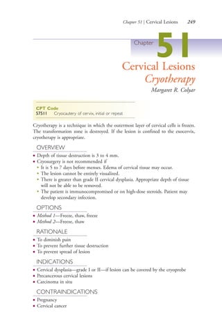 Chapter 51 | Cervical Lesions 249
Chapter
51Cervical Lesions
Cryotherapy
Margaret R. Colyar
CPT Code
57511 Cryocautery of cervix, initial or repeat
Cryotherapy is a technique in which the outermost layer of cervical cells is frozen.
The transformation zone is destroyed. If the lesion is confined to the exocervix,
cryotherapy is appropriate.
OVERVIEW
● Depth of tissue destruction is 3 to 4 mm.
● Cryosurgery is not recommended if
●
It is 5 to 7 days before menses. Edema of cervical tissue may occur.
●
The lesion cannot be entirely visualized.
●
There is greater than grade II cervical dysplasia. Appropriate depth of tissue
will not be able to be removed.
●
The patient is immunocompromised or on high-dose steroids. Patient may
develop secondary infection.
OPTIONS
● Method 1—Freeze, thaw, freeze
● Method 2—Freeze, thaw
RATIONALE
● To diminish pain
● To prevent further tissue destruction
● To prevent spread of lesion
INDICATIONS
● Cervical dysplasia—grade I or II—if lesion can be covered by the cryoprobe
● Precancerous cervical lesions
● Carcinoma in situ
CONTRAINDICATIONS
● Pregnancy
● Cervical cancer
4206_Chapter 3_0205-0312.indd 2494206_Chapter 3_0205-0312.indd 249 12/24/2014 2:01:42 PM12/24/2014 2:01:42 PM
Process CyanProcess CyanProcess MagentaProcess MagentaProcess YellowProcess YellowProcess BlackProcess Black
 
