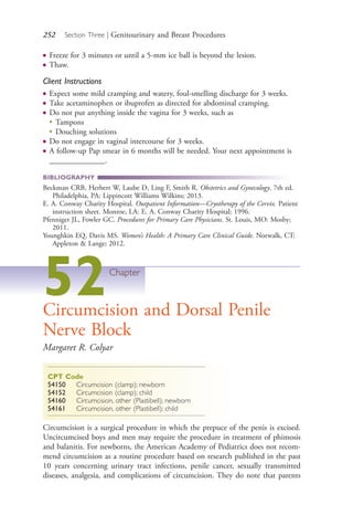 252 Section Three | Genitourinary and Breast Procedures
● Freeze for 3 minutes or until a 5-mm ice ball is beyond the lesion.
● Thaw.
Client Instructions
● Expect some mild cramping and watery, foul-smelling discharge for 3 weeks.
● Take acetaminophen or ibuprofen as directed for abdominal cramping.
● Do not put anything inside the vagina for 3 weeks, such as
●
Tampons
●
Douching solutions
● Do not engage in vaginal intercourse for 3 weeks.
● A follow-up Pap smear in 6 months will be needed. Your next appointment is
______________.
BIBLIOGRAPHY
Beckman CRB, Herbert W, Laube D, Ling F, Smith R. Obstetrics and Gynecology. 7th ed.
Philadelphia, PA: Lippincott Williams Wilkins; 2013.
E. A. Conway Charity Hospital. Outpatient Information—Cryotherapy of the Cervix. Patient
instruction sheet. Monroe, LA: E. A. Conway Charity Hospital; 1996.
Pfenniger JL, Fowler GC. Procedures for Primary Care Physicians. St. Louis, MO: Mosby;
2011.
Younghkin EQ, Davis MS. Women’s Health: A Primary Care Clinical Guide. Norwalk, CT:
Appleton & Lange; 2012.
52Chapter
Circumcision and Dorsal Penile
Nerve Block
Margaret R. Colyar
CPT Code
54150 Circumcision (clamp); newborn
54152 Circumcision (clamp); child
54160 Circumcision, other (Plastibell); newborn
54161 Circumcision, other (Plastibell); child
Circumcision is a surgical procedure in which the prepuce of the penis is excised.
Uncircumcised boys and men may require the procedure in treatment of phimosis
and balanitis. For newborns, the American Academy of Pediatrics does not recom-
mend circumcision as a routine procedure based on research published in the past
10 years concerning urinary tract infections, penile cancer, sexually transmitted
diseases, analgesia, and complications of circumcision. They do note that parents
4206_Chapter 3_0205-0312.indd 2524206_Chapter 3_0205-0312.indd 252 12/24/2014 2:01:42 PM12/24/2014 2:01:42 PM
Process CyanProcess CyanProcess MagentaProcess MagentaProcess YellowProcess YellowProcess BlackProcess Black
 