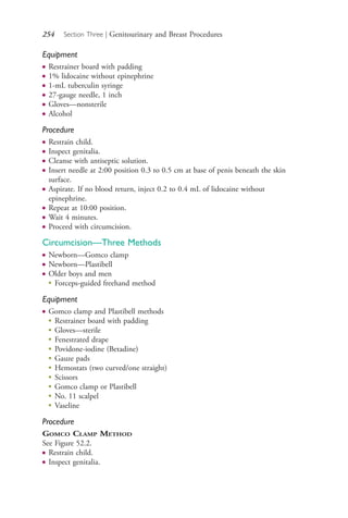 254 Section Three | Genitourinary and Breast Procedures
Equipment
● Restrainer board with padding
● 1% lidocaine without epinephrine
● 1-mL tuberculin syringe
● 27-gauge needle, 1 inch
● Gloves—nonsterile
● Alcohol
Procedure
● Restrain child.
● Inspect genitalia.
● Cleanse with antiseptic solution.
● Insert needle at 2:00 position 0.3 to 0.5 cm at base of penis beneath the skin
surface.
● Aspirate. If no blood return, inject 0.2 to 0.4 mL of lidocaine without
epinephrine.
● Repeat at 10:00 position.
● Wait 4 minutes.
● Proceed with circumcision.
Circumcision—Three Methods
● Newborn—Gomco clamp
● Newborn—Plastibell
● Older boys and men
●
Forceps-guided freehand method
Equipment
● Gomco clamp and Plastibell methods
●
Restrainer board with padding
●
Gloves—sterile
●
Fenestrated drape
●
Povidone-iodine (Betadine)
●
Gauze pads
●
Hemostats (two curved/one straight)
●
Scissors
●
Gomco clamp or Plastibell
●
No. 11 scalpel
●
Vaseline
Procedure
GOMCO CLAMP METHOD
See Figure 52.2.
● Restrain child.
● Inspect genitalia.
4206_Chapter 3_0205-0312.indd 2544206_Chapter 3_0205-0312.indd 254 12/24/2014 2:01:42 PM12/24/2014 2:01:42 PM
Process CyanProcess CyanProcess MagentaProcess MagentaProcess YellowProcess YellowProcess BlackProcess Black
 