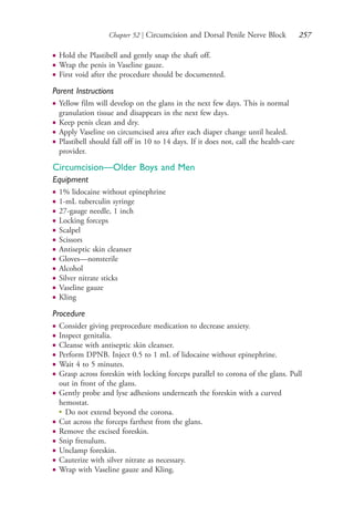 Chapter 52 | Circumcision and Dorsal Penile Nerve Block 257
● Hold the Plastibell and gently snap the shaft off.
● Wrap the penis in Vaseline gauze.
● First void after the procedure should be documented.
Parent Instructions
● Yellow film will develop on the glans in the next few days. This is normal
granulation tissue and disappears in the next few days.
● Keep penis clean and dry.
● Apply Vaseline on circumcised area after each diaper change until healed.
● Plastibell should fall off in 10 to 14 days. If it does not, call the health-care
provider.
Circumcision—Older Boys and Men
Equipment
● 1% lidocaine without epinephrine
● 1-mL tuberculin syringe
● 27-gauge needle, 1 inch
● Locking forceps
● Scalpel
● Scissors
● Antiseptic skin cleanser
● Gloves—nonsterile
● Alcohol
● Silver nitrate sticks
● Vaseline gauze
● Kling
Procedure
● Consider giving preprocedure medication to decrease anxiety.
● Inspect genitalia.
● Cleanse with antiseptic skin cleanser.
● Perform DPNB. Inject 0.5 to 1 mL of lidocaine without epinephrine.
● Wait 4 to 5 minutes.
● Grasp across foreskin with locking forceps parallel to corona of the glans. Pull
out in front of the glans.
● Gently probe and lyse adhesions underneath the foreskin with a curved
hemostat.
●
Do not extend beyond the corona.
● Cut across the forceps farthest from the glans.
● Remove the excised foreskin.
● Snip frenulum.
● Unclamp foreskin.
● Cauterize with silver nitrate as necessary.
● Wrap with Vaseline gauze and Kling.
4206_Chapter 3_0205-0312.indd 2574206_Chapter 3_0205-0312.indd 257 12/24/2014 2:01:42 PM12/24/2014 2:01:42 PM
Process CyanProcess CyanProcess MagentaProcess MagentaProcess YellowProcess YellowProcess BlackProcess Black
 