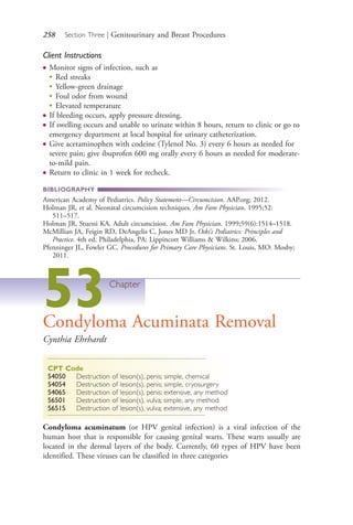 258 Section Three | Genitourinary and Breast Procedures
Client Instructions
● Monitor signs of infection, such as
●
Red streaks
●
Yellow-green drainage
●
Foul odor from wound
●
Elevated temperature
● If bleeding occurs, apply pressure dressing.
● If swelling occurs and unable to urinate within 8 hours, return to clinic or go to
emergency department at local hospital for urinary catheterization.
● Give acetaminophen with codeine (Tylenol No. 3) every 6 hours as needed for
severe pain; give ibuprofen 600 mg orally every 6 hours as needed for moderate-
to-mild pain.
● Return to clinic in 1 week for recheck.
BIBLIOGRAPHY
American Academy of Pediatrics. Policy Statement—Circumcision. AAP.org; 2012.
Holman JR, et al. Neonatal circumcision techniques. Am Fam Physician. 1995;52:
511–517.
Holman JR, Stuessi KA. Adult circumcision. Am Fam Physician. 1999;59(6):1514–1518.
McMillian JA, Feigin RD, DeAngelis C, Jones MD Jr. Oski’s Pediatrics: Principles and
Practice. 4th ed. Philadelphia, PA: Lippincott Williams & Wilkins; 2006.
Pfenninger JL, Fowler GC. Procedures for Primary Care Physicians. St. Louis, MO: Mosby;
2011.
53Chapter
Condyloma Acuminata Removal
Cynthia Ehrhardt
CPT Code
54050 Destruction of lesion(s), penis; simple, chemical
54054 Destruction of lesion(s), penis; simple, cryosurgery
54065 Destruction of lesion(s), penis; extensive, any method
56501 Destruction of lesion(s), vulva; simple, any method
56515 Destruction of lesion(s), vulva; extensive, any method
Condyloma acuminatum (or HPV genital infection) is a viral infection of the
human host that is responsible for causing genital warts. These warts usually are
located in the dermal layers of the body. Currently, 60 types of HPV have been
identified. These viruses can be classified in three categories
4206_Chapter 3_0205-0312.indd 2584206_Chapter 3_0205-0312.indd 258 12/24/2014 2:01:42 PM12/24/2014 2:01:42 PM
Process CyanProcess CyanProcess MagentaProcess MagentaProcess YellowProcess YellowProcess BlackProcess Black
 