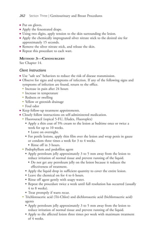 262 Section Three | Genitourinary and Breast Procedures
● Put on gloves.
● Apply the fenestrated drape.
● Using two digits, apply tension to the skin surrounding the lesion.
● Apply the chemically impregnated silver nitrate stick to the desired site for
approximately 15 seconds.
● Remove the silver nitrate stick, and release the skin.
● Repeat this procedure to each wart.
METHOD 3—CRYOSURGERY
See Chapter 14.
Client Instructions
● Use “safe sex” behaviors to reduce the risk of disease transmission.
● Observe for signs and symptoms of infection. If any of the following signs and
symptoms of infection are found, return to the office.
●
Increase in pain after 24 hours
●
Increase in temperature
●
Redness or swelling
●
Yellow or greenish drainage
●
Foul odor
● Keep follow-up treatment appointments.
● Closely follow instructions on self-administered medication.
●
Fluorouracil (topical 5-FU, Efudex, Fluoroplex)
• Apply a thin coat of 5% cream to the lesion at bedtime once or twice a
week for up to 10 weeks.
• Leave on overnight.
• For penile lesions, apply thin film over the lesion and wrap penis in gauze
or condom three times a week for 3 to 4 weeks.
• Rinse off in 3 hours.
●
Podophyllum and podofilox agent
• Apply petroleum jelly approximately 3 to 5 mm away from the lesion to
reduce irritation of normal tissue and prevent running of the liquid.
• Do not get any petroleum jelly on the lesion because it reduces the
effectiveness of treatment.
• Apply the liquid drop in sufficient quantity to cover the entire lesion.
• Leave the chemical on for 4 to 6 hours.
• Rinse off agent gently with soapy water.
• Repeat the procedure twice a week until full resolution has occurred (usually
4 to 8 weeks).
• Treat promptly if warts recur.
●
Trichloroacetic acid (Tri-Chlor) and dichloroacetic acid (bichloroacetic acid)
agents
• Apply petroleum jelly approximately 3 to 5 mm away from the lesion to
reduce irritation of normal tissue and prevent running of the liquid.
• Apply to the affected lesion three times per week with maximum treatment
of 4 weeks.
4206_Chapter 3_0205-0312.indd 2624206_Chapter 3_0205-0312.indd 262 12/24/2014 2:01:43 PM12/24/2014 2:01:43 PM
Process CyanProcess CyanProcess MagentaProcess MagentaProcess YellowProcess YellowProcess BlackProcess Black
 