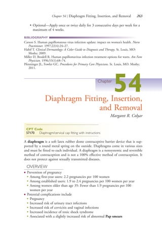 Chapter 54 | Diaphragm Fitting, Insertion, and Removal 263
• Optional—Apply once or twice daily for 3 consecutive days per week for a
maximum of 4 weeks.
BIBLIOGRAPHY
Carson S. Human papillomatous virus infection update: impact on women’s health. Nurse
Practitioner. 1997;22(4):24–27.
Habif T. Clinical Dermatology: A Color Guide to Diagnosis and Therapy. St. Louis, MO:
Mosby; 2009.
Miller D, Brodell R. Human papillomavirus infection treatment options for warts. Am Fam
Physician. 1996;53(1):68–74.
Pfenninger JL, Fowler GC. Procedures for Primary Care Physicians. St. Louis, MO: Mosby;
2011.
Chapter
54Diaphragm Fitting, Insertion,
and Removal
Margaret R. Colyar
CPT Code
57170 Diaphragm/cervical cap fitting with instructions
A diaphragm is a soft latex rubber dome contraceptive barrier device that is sup-
ported by a round metal spring on the outside. Diaphragms come in various sizes
and must be fitted to each individual. A diaphragm is a nonsystemic and reversible
method of contraception and is not a 100% effective method of contraception. It
does not protect against sexually transmitted diseases.
OVERVIEW
● Prevention of pregnancy
●
Among first-year users: 2.2 pregnancies per 100 women
●
Among established users: 1.9 to 2.4 pregnancies per 100 women per year
●
Among women older than age 35: Fewer than 1.9 pregnancies per 100
women per year
● Potential complications include
●
Pregnancy
●
Increased risk of urinary tract infections
●
Increased risk of cervicitis and vaginal infections
●
Increased incidence of toxic shock syndrome
●
Associated with a slightly increased risk of abnormal Pap smears
4206_Chapter 3_0205-0312.indd 2634206_Chapter 3_0205-0312.indd 263 12/24/2014 2:01:43 PM12/24/2014 2:01:43 PM
Process CyanProcess CyanProcess MagentaProcess MagentaProcess YellowProcess YellowProcess BlackProcess Black
 