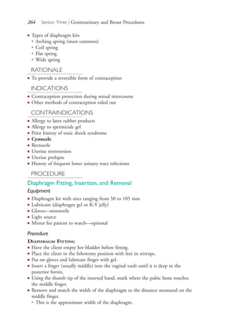 264 Section Three | Genitourinary and Breast Procedures
● Types of diaphragm kits
●
Arching spring (most common)
●
Coil spring
●
Flat spring
●
Wide spring
RATIONALE
● To provide a reversible form of contraception
INDICATIONS
● Contraception protection during sexual intercourse
● Other methods of contraception ruled out
CONTRAINDICATIONS
● Allergy to latex rubber products
● Allergy to spermicide gel
● Prior history of toxic shock syndrome
● Cystocele
● Rectocele
● Uterine retroversion
● Uterine prolapse
● History of frequent lower urinary tract infections
PROCEDURE
Diaphragm Fitting, Insertion, and Removal
Equipment
● Diaphragm kit with sizes ranging from 50 to 105 mm
● Lubricant (diaphragm gel or K-Y jelly)
● Gloves—nonsterile
● Light source
● Mirror for patient to watch—optional
Procedure
DIAPHRAGM FITTING
● Have the client empty her bladder before fitting.
● Place the client in the lithotomy position with feet in stirrups.
● Put on gloves and lubricate finger with gel.
● Insert a finger (usually middle) into the vaginal vault until it is deep in the
posterior fornix.
● Using the thumb tip of the inserted hand, mark where the pubic bone touches
the middle finger.
● Remove and match the width of the diaphragm to the distance measured on the
middle finger.
●
This is the approximate width of the diaphragm.
4206_Chapter 3_0205-0312.indd 2644206_Chapter 3_0205-0312.indd 264 12/24/2014 2:01:43 PM12/24/2014 2:01:43 PM
Process CyanProcess CyanProcess MagentaProcess MagentaProcess YellowProcess YellowProcess BlackProcess Black
 