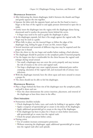 Chapter 54 | Diaphragm Fitting, Insertion, and Removal 265
DIAPHRAGM INSERTION
● After lubricating the chosen diaphragm, hold it between the thumb and finger
and gently squeeze the rim together.
● Separate the labia with the opposite hand, and use the free hand to insert a
finger at the base of the vaginal os and apply pressure downward to open the os
wider.
● Gently insert the diaphragm into the vagina with the diaphragm dome facing
downward until it reaches the posterior fornix behind the cervix.
●
A finger may need to be used to guide the diaphragm in place.
● As the diaphragm expands, feel that it fits snugly against the vaginal walls. The
finger may be used as a guide.
● When fully in place, use the inserted finger to follow the edges of the
diaphragm ring, feeling for gaps; if none are felt, remove finger.
● Several insertions and removals of different ring sizes may be required until the
proper size is found.
● Have the client try the size larger and smaller before making a final selection.
● The diaphragm should be posterior to the symphysis pubis if inserted properly.
● Use the largest size that is comfortable for the client because the vaginal vault
enlarges during sexual arousal.
●
Too small a diaphragm may not cover the cervix properly and may increase
the risk of trauma to the cervix and vaginal vault.
●
Too large a diaphragm may cause vaginal pressure, abdominal pain and/or
cramping, ulceration of the vaginal wall, and increased risk of urinary tract
infections.
● With the diaphragm inserted, have the client squat and move around to ensure
a proper fit.
● The client should not be able to feel the diaphragm.
DIAPHRAGM REMOVAL
● Place a finger behind the front rim of the diaphragm near the symphysis pubis,
and pull it down and out.
● Have the client demonstrate the correct insertion, placement, and removal of
the diaphragm at least three times in the office.
Client Instructions
● Preinsertion checklist includes
●
Check diaphragm for holes, tears, and cracks by holding it up against a light.
●
Apply a teaspoon of spermicidal gel or cream to the dome of the diaphragm.
●
Apply additional spermicidal gel or cream to the ring of the diaphragm.
●
If the diaphragm has been in place for 2 hours or more before intercourse,
add spermicidal gel or cream into the vaginal vault.
●
Check for proper placement before coitus.
● During coitus
●
Use of condom increases contraceptive protection.
●
Without removing the diaphragm, apply additional spermicidal gel or cream
into the vaginal vault after each episode.
4206_Chapter 3_0205-0312.indd 2654206_Chapter 3_0205-0312.indd 265 12/24/2014 2:01:43 PM12/24/2014 2:01:43 PM
Process CyanProcess CyanProcess MagentaProcess MagentaProcess YellowProcess YellowProcess BlackProcess Black
 