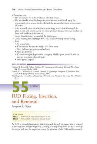 266 Section Three | Genitourinary and Breast Procedures
● Postcoitus care
●
Do not remove for at least 6 hours after last coitus.
●
Do not douche with diaphragm in place because it will wash away the
spermicidal gel or cream barrier. Recheck for proper placement between acts
of coitus.
●
After removal, clean the diaphragm with soapy water, rinse thoroughly in
plain water, and air dry. Avoid oil-based products because they can weaken the
latex and accelerate deterioration.
●
Avoid douching after removal of the diaphragm.
●
Avoid wearing the diaphragm for 2 to 3 days before Pap smear testing.
●
Refit
• At annual visit
• If increase or decrease in weight of 5 lb or more
• After full-term pregnancy and delivery
• After an abortion
• If complaining of dyspareunia, cramping, bladder pain, or rectal pain or
partner complains of penile pain
• After pelvic surgery
BIBLIOGRAPHY
Hatcher R, Trussell J, Nelson A, Cates W. Contraceptive Technology. 20th ed. New York,
NY, PA: Ardent Media, 2011.
Pernoll ML, DeCherney A. Current Obstetric & Gynecologic Diagnosis & Treatment. Los
Altos, CA: Lange Medical Publications; 2006.
Pfenninger JL, Fowler GC. Procedures for Primary Care Physicians. St. Louis, MO: Mosby;
2011.
55Chapter
IUD Fitting, Insertion,
and Removal
Margaret R. Colyar
CPT Code
58300 Insertion of intrauterine device (IUD)
58301 Removal of intrauterine device (IUD)
An IUD is a small plastic device that is inserted through the cervix and is retained
in the uterus to prevent pregnancy. A string or strings hang from the IUD through
the cervix and into the vagina to ensure the presence of the IUD and for removal.
4206_Chapter 3_0205-0312.indd 2664206_Chapter 3_0205-0312.indd 266 12/24/2014 2:01:43 PM12/24/2014 2:01:43 PM
Process CyanProcess CyanProcess MagentaProcess MagentaProcess YellowProcess YellowProcess BlackProcess Black
 
