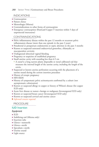 268 Section Three | Genitourinary and Breast Procedures
INDICATIONS
● Contraception
● Patient choice
● Menorrhagia (Mirena)
● Contraindications to other forms of contraception
● Emergency contraception (ParaGard Copper T insertion within 5 days of
unprotected intercourse)
CONTRAINDICATIONS
● Pelvic inflammatory disease within the past 12 months or recurrent pelvic
inflammatory disease (more than one episode in the past 2 years)
● Postabortal or postpartum endometritis or septic abortion in the past 3 months
● Known or suspected untreated endocervical gonorrhea, chlamydia, or
mucopurulent cervicitis
● Undiagnosed abnormal vaginal bleeding
● Pregnancy or suspicion of established pregnancy
● Small uterine cavity with sounding less than 6.5 cm
●
A sound is a long narrow plastic disposable or metal calibrated rod that
measures the internal length of the uterine cavity, including the length of the
cervix.
● Suspected or known uterine perforation occurring with the placement of a
uterine sound during the current insertion procedure
● History of ectopic pregnancy
● HIV/AIDS
● History of symptomatic pelvic actinomycosis confirmed by a culture (not
asymptomatic colonization)
● Known or suspected allergy to copper or history of Wilson’s disease (for copper
IUD only)
● Acute liver disease or tumor—benign or malignant (levonorgestrel IUD only)
● Known or suspected breast cancer (levonorgestrel IUD only)
● Known or suspected cervical and uterine cancer
◗ Informed consent required
PROCEDURE
IUD Insertion
Equipment
● IUD
● Stabilizing rod (Mirena only)
● Insertion tube
● Gloves—nonsterile
● Gloves—sterile
● Speculum—sterile
● Uterine sound
● Light source
4206_Chapter 3_0205-0312.indd 2684206_Chapter 3_0205-0312.indd 268 12/24/2014 2:01:43 PM12/24/2014 2:01:43 PM
Process CyanProcess CyanProcess MagentaProcess MagentaProcess YellowProcess YellowProcess BlackProcess Black
 