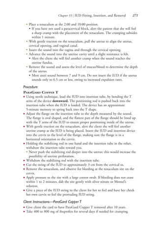 Chapter 55 | IUD Fitting, Insertion, and Removal 271
●
Place a tenaculum at the 2:00 and 10:00 position.
• If you have not used a paracervical block, alert the patient that she will feel
a sharp cramp with the placement of the tenaculum. The cramping subsides
within 1 minute.
●
With gentle traction on the tenaculum, pull the uterus to align the uterus,
cervical opening, and vaginal canal.
●
Insert the sound into the vagina and through the cervical opening.
●
Advance the sound into the uterine cavity until a slight resistance is felt.
• Alert the client she will feel another cramp when the sound reaches the
uterine fundus.
●
Remove the sound and assess the level of mucus/blood to determine the depth
of the uterus.
• Most uteri sound between 7 and 9 cm. Do not insert the IUD if the uterus
sounds only to 6.5 cm or less, owing to increased expulsion rates.
Procedure
PARAGARD COPPER T
● Using sterile technique, load the IUD into insertion tube, by bending the T
arms of the device downward. The positioning rod is pushed back into the
insertion tube when the IUD is loaded. The device has an approximate
5-minute memory to spring back into the T shape.
● Adjust the flange on the insertion tube to the depth measured by the sound.
The flange is oval shaped, and the flattest part of the flange should be lined up
with the T arms of the IUD to ensure proper positioning inside of the uterus.
● With gentle traction on the tenaculum, alert the client she will feel another
uterine cramp as the IUD is being placed. Insert the IUD and insertion device
into the cervix to the level of the flange, making sure the flange is in a
horizontal orientation to the cervix.
● Holding the stabilizing rod in one hand and the insertion tube in the other,
withdraw the insertion tube toward you.
●
Never push the stabilizing rod deeper into the uterus; this would increase the
possibility of uterine perforation.
● Withdraw the stabilizing rod with the insertion tube.
● Cut the string of the IUD to approximately 3 cm from the cervical os.
● Remove the tenaculum, and observe for bleeding at the tenaculum site on the
cervix.
● Apply pressure to the site with a large cotton swab. If bleeding does not cease
within 1 to 2 minutes, dab the site gently with silver nitrate or Monsel’s
solution.
● Give a piece of the IUD string to the client for her to feel and have her check
her own cervix to feel the protruding IUD string.
Client Instructions—ParaGard Copper T
● Give client the card to have ParaGard Copper T removed after 10 years.
● Take 400 to 800 mg of ibuprofen for several days if needed for cramping.
4206_Chapter 3_0205-0312.indd 2714206_Chapter 3_0205-0312.indd 271 12/24/2014 2:01:43 PM12/24/2014 2:01:43 PM
Process CyanProcess CyanProcess MagentaProcess MagentaProcess YellowProcess YellowProcess BlackProcess Black
 