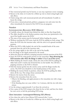 272 Section Three | Genitourinary and Breast Procedures
● Your menstrual periods may be heavier, or you may experience severe cramping.
● Return to the clinic in 6 weeks for a follow-up visit to check string length and
side effects.
● Check strings after each menstrual period and call immediately if unable to
locate the strings.
● If you miss a menstrual period, perform a pregnancy test and come into the
clinic immediately for removal of the IUD if you are pregnant.
Procedure
LEVONORGESTREL-RELEASING IUD (MIRENA)
● Carefully release the threads from behind the slider so that they hang freely.
● The slider should be in the farthest position away from you (positioned at the
top of the handle nearest the IUD).
● The arms of the system must be horizontal, before loading the system.
● Without touching the IUD arms, load the IUD by pulling on both strings. This
draws the IUD into the insertion tube, with the arms in an upward extended
position.
● When the IUD is fully loaded, the end of the rounded knobs of the arms
protrude from the end of the insertion tube.
● Fix the strings tightly in the cleft at the end of the handle.
● Set the flange to the depth measured by the sound.
● Advise the client she will feel a cramping sensation with the insertion of the IUD.
● Insert the IUD by using gentle traction on the tenaculum. Stop advancing the
IUD insertion tube when the flange is within 1.5 to 2 cm of the cervix.
● While holding the inserter steady, release the arms of the IUD by pulling the
slider back until it reaches the horizontal line on the handle. You will feel a
popping sensation as the IUD is released.
● Push the inserter gently into the uterine cavity until the flange touches the
cervix. The IUD now should be in the fundal position of the uterus.
● Holding the inserter firmly in position, release the IUD by pulling the slider
down all the way. The strings release automatically.
● Remove the inserter from the uterus.
● Remove the tenaculum from the cervix.
●
Observe for bleeding, and apply pressure at the tenaculum site with a large
cotton swab.
●
If the bleeding does not cease within 1 to 2 minutes, dab the site with silver
nitrate.
● Cut the string to approximately 3 cm from the cervical os.
● Give a piece of the IUD string to the client for her to feel, and have her check
her own cervix to feel the protruding IUD string.
Client Instructions—Levonorgestrel-Releasing IUD (Mirena)
● Give client the card to have Mirena IUD removed after 5 years.
● Return to the clinic in 6 weeks for a follow-up visit to check string length and
side effects.
4206_Chapter 3_0205-0312.indd 2724206_Chapter 3_0205-0312.indd 272 12/24/2014 2:01:43 PM12/24/2014 2:01:43 PM
Process CyanProcess CyanProcess MagentaProcess MagentaProcess YellowProcess YellowProcess BlackProcess Black
 