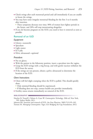 Chapter 55 | IUD Fitting, Insertion, and Removal 273
● Check strings after each menstrual period and call immediately if you are unable
to locate the strings.
● You may have some irregular menstrual bleeding for the first 3 to 6 months
after insertion.
●
These symptoms decrease over time; 90% of women have lighter periods in
the future, and 20% will stop menstruating altogether.
● If you do become pregnant on the IUD, you need to have it removed as soon as
possible.
Removal of an IUD
Equipment
● Gloves—nonsterile
● Speculum
● Light source
● K-Y jelly
● Pelvic ultrasound—optional
Procedure
● Put on gloves.
● With the patient in the lithotomy position, insert a speculum into the vagina.
● Grasp the IUD strings with a ring forcep, and with gentle traction withdraw the
IUD from the uterus.
● If the strings are not present, obtain a pelvic ultrasound to determine the
location of the IUD.
Client Instructions
● Client will feel slight cramping when the IUD is pulled. This should quickly
abate.
●
Only minimal bleeding should be experienced.
●
If bleeding does not stop, contact health-care provider immediately.
● Fertility status returns immediately on removal of the IUD.
BIBLIOGRAPHY
Hatcher R, Trussell J, Nelson A, Cates W. Contraceptive Technology. 20th ed. New York,
NY: Ardent Media; 2011.
Johnson BA. Insertion and removal of IUD. Am Fam Physician. 2005;71(1):95–102.
Zieman M. Managing Contraception. Tiger, GA: Bridging the Gap Foundation; 2012.
4206_Chapter 3_0205-0312.indd 2734206_Chapter 3_0205-0312.indd 273 12/24/2014 2:01:43 PM12/24/2014 2:01:43 PM
Process CyanProcess CyanProcess MagentaProcess MagentaProcess YellowProcess YellowProcess BlackProcess Black
 