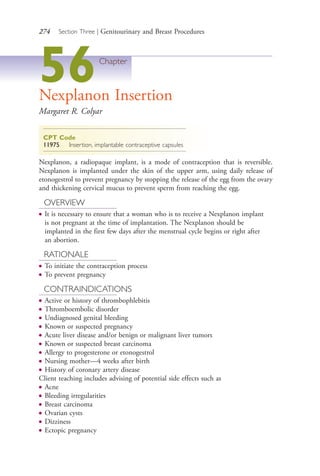 274 Section Three | Genitourinary and Breast Procedures
56Chapter
Nexplanon Insertion
Margaret R. Colyar
CPT Code
11975 Insertion, implantable contraceptive capsules
Nexplanon, a radiopaque implant, is a mode of contraception that is reversible.
Nexplanon is implanted under the skin of the upper arm, using daily release of
etonogestrol to prevent pregnancy by stopping the release of the egg from the ovary
and thickening cervical mucus to prevent sperm from reaching the egg.
OVERVIEW
● It is necessary to ensure that a woman who is to receive a Nexplanon implant
is not pregnant at the time of implantation. The Nexplanon should be
implanted in the first few days after the menstrual cycle begins or right after
an abortion.
RATIONALE
● To initiate the contraception process
● To prevent pregnancy
CONTRAINDICATIONS
● Active or history of thrombophlebitis
● Thromboembolic disorder
● Undiagnosed genital bleeding
● Known or suspected pregnancy
● Acute liver disease and/or benign or malignant liver tumors
● Known or suspected breast carcinoma
● Allergy to progesterone or etonogestrol
● Nursing mother—4 weeks after birth
● History of coronary artery disease
Client teaching includes advising of potential side effects such as
● Acne
● Bleeding irregularities
● Breast carcinoma
● Ovarian cysts
● Dizziness
● Ectopic pregnancy
4206_Chapter 3_0205-0312.indd 2744206_Chapter 3_0205-0312.indd 274 12/24/2014 2:01:43 PM12/24/2014 2:01:43 PM
Process CyanProcess CyanProcess MagentaProcess MagentaProcess YellowProcess YellowProcess BlackProcess Black
 