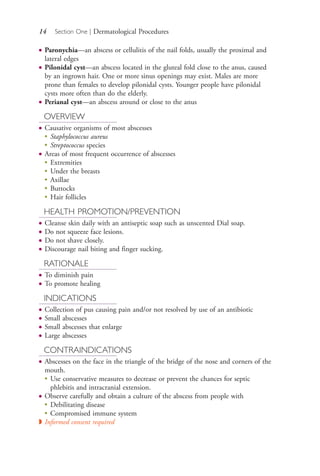 14 Section One | Dermatological Procedures
● Paronychia—an abscess or cellulitis of the nail folds, usually the proximal and
lateral edges
● Pilonidal cyst—an abscess located in the gluteal fold close to the anus, caused
by an ingrown hair. One or more sinus openings may exist. Males are more
prone than females to develop pilonidal cysts. Younger people have pilonidal
cysts more often than do the elderly.
● Perianal cyst—an abscess around or close to the anus
OVERVIEW
● Causative organisms of most abscesses
●
Staphylococcus aureus
●
Streptococcus species
● Areas of most frequent occurrence of abscesses
●
Extremities
●
Under the breasts
●
Axillae
●
Buttocks
●
Hair follicles
HEALTH PROMOTION/PREVENTION
● Cleanse skin daily with an antiseptic soap such as unscented Dial soap.
● Do not squeeze face lesions.
● Do not shave closely.
● Discourage nail biting and finger sucking.
RATIONALE
● To diminish pain
● To promote healing
INDICATIONS
● Collection of pus causing pain and/or not resolved by use of an antibiotic
● Small abscesses
● Small abscesses that enlarge
● Large abscesses
CONTRAINDICATIONS
● Abscesses on the face in the triangle of the bridge of the nose and corners of the
mouth.
●
Use conservative measures to decrease or prevent the chances for septic
phlebitis and intracranial extension.
● Observe carefully and obtain a culture of the abscess from people with
●
Debilitating disease
●
Compromised immune system
◗ Informed consent required
4206_Chapter 1_0001-0120.indd 144206_Chapter 1_0001-0120.indd 14 12/24/2014 2:01:15 PM12/24/2014 2:01:15 PM
Process CyanProcess CyanProcess MagentaProcess MagentaProcess YellowProcess YellowProcess BlackProcess Black
 