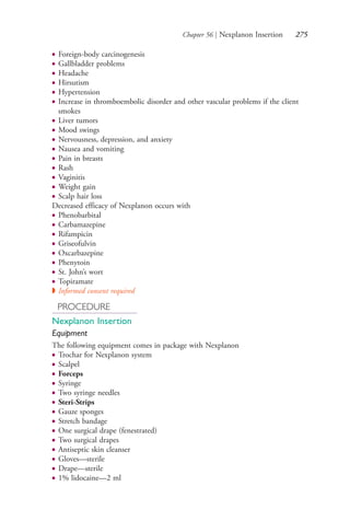 Chapter 56 | Nexplanon Insertion 275
● Foreign-body carcinogenesis
● Gallbladder problems
● Headache
● Hirsutism
● Hypertension
● Increase in thromboembolic disorder and other vascular problems if the client
smokes
● Liver tumors
● Mood swings
● Nervousness, depression, and anxiety
● Nausea and vomiting
● Pain in breasts
● Rash
● Vaginitis
● Weight gain
● Scalp hair loss
Decreased efficacy of Nexplanon occurs with
● Phenobarbital
● Carbamazepine
● Rifampicin
● Griseofulvin
● Oxcarbazepine
● Phenytoin
● St. John’s wort
● Topiramate
◗ Informed consent required
PROCEDURE
Nexplanon Insertion
Equipment
The following equipment comes in package with Nexplanon
● Trochar for Nexplanon system
● Scalpel
● Forceps
● Syringe
● Two syringe needles
● Steri-Strips
● Gauze sponges
● Stretch bandage
● One surgical drape (fenestrated)
● Two surgical drapes
● Antiseptic skin cleanser
● Gloves—sterile
● Drape—sterile
● 1% lidocaine—2 ml
4206_Chapter 3_0205-0312.indd 2754206_Chapter 3_0205-0312.indd 275 12/24/2014 2:01:43 PM12/24/2014 2:01:43 PM
Process CyanProcess CyanProcess MagentaProcess MagentaProcess YellowProcess YellowProcess BlackProcess Black
 