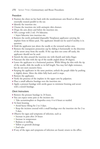 276 Section Three | Genitourinary and Breast Procedures
Procedure
● Position the client on her back with the nondominant arm flexed at elbow and
externally rotated parallel to the ear.
● Identify the insertion site.
● Cleanse the insertion site with antiseptic skin cleanser.
● Drape the arm above and below the insertion site.
● Fill a syringe with 2 mL 1% lidocaine.
●
Inject lidocaine into insertion site.
● Remove the sterile preloaded disposable Nexplanon applicator carrying the
implant from its blister pack. The applicator should not be used if sterility is in
question.
● Hold the applicator just above the needle at the textured surface area.
● Remove the transparent protection cap by sliding it horizontally in the direction
of the arrow away from the needle. If the cap does not come off easily, the
applicator should not be used.
● Stretch the skin around the insertion site with thumb and index finger.
● Puncture the skin with the tip of the needle angled about 30 degrees.
● Lower the applicator to a horizontal position. While lifting the skin with the tip
of the needle, slide the needle to its full length. You may feel slight resistance,
but do not exert excessive force.
● Keeping the applicator in the same position, unlock the purple slider by pushing
it slightly down. Move the slider fully back until it stops.
● Remove the applicator.
● Verify the presence of the implant in the upper arm by palpation.
● Place a small adhesive bandage over the insertion site.
● Apply a pressure bandage with sterile gauze to minimize bruising and secure
with a stretch bandage.
Client Instructions
● Remove the pressure bandage in 24 hours.
● You can expect some pain at the incision site.
●
Take acetaminophen or ibuprofen every 4 to 6 hours as needed.
● To limit bruising
●
Avoid heavy lifting for 2 to 3 days.
●
Keep the incision covered with a small bandage over the insertion site for 3 to
5 days.
● Observe for signs and symptoms of infection, such as
●
Increase in pain after 24 hours
●
Increase in temperature
●
Redness or swelling
●
Yellow or greenish drainage
●
Foul odor
● If any of the signs and symptoms of infection are found, return to the office.
4206_Chapter 3_0205-0312.indd 2764206_Chapter 3_0205-0312.indd 276 12/24/2014 2:01:43 PM12/24/2014 2:01:43 PM
Process CyanProcess CyanProcess MagentaProcess MagentaProcess YellowProcess YellowProcess BlackProcess Black
 