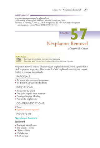 Chapter 57 | Nexplanon Removal 277
BIBLIOGRAPHY
http://www.drugs.com/pro/nexplanon.html
Guillebaud J. Contraceptive Implants. Informa Healthcare; 2011.
Palomba, S, Fallbo A, Cello AD, et al. Nexplanon: the new implant for long-term
contraception. Gynecol Endo. 2012;28(9):710–721.
Chapter
57Nexplanon Removal
Margaret R. Colyar
CPT Code
11976 Removal, implantable contraceptive capsules
11977 Removal with reinsertion, implantable contraceptive capsules
Nexplanon removal consists of removing an implanted contraceptive capsule that is
used to prevent pregnancy. After removal of the implanted contraceptive capsule,
fertility is returned immediately.
RATIONALE
● To reverse the contraception process
● To diminish unwanted side effects
INDICATIONS
● Request of the client
● Five years elapsed since insertion
● Prolonged vaginal bleeding
● Pain at the implant site
CONTRAINDICATIONS
● None
◗ Informed consent required
PROCEDURE
Nexplanon Removal
Equipment
● Antiseptic skin cleanser
● Two drapes—sterile
● Gloves—sterile
● 1% lidocaine
● 2-mL syringe
4206_Chapter 3_0205-0312.indd 2774206_Chapter 3_0205-0312.indd 277 12/24/2014 2:01:43 PM12/24/2014 2:01:43 PM
Process CyanProcess CyanProcess MagentaProcess MagentaProcess YellowProcess YellowProcess BlackProcess Black
 