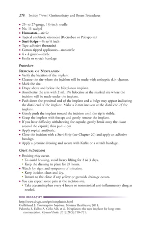 278 Section Three | Genitourinary and Breast Procedures
● 25- to 27-gauge, 1½-inch needle
● No. 11 scalpel
● Hemostats—sterile
● Topical antibiotic ointment (Bactroban or Polysporin)
● Steri-Strips—1⁄8 to ¼ inch
● Tape adhesive (benzoin)
● Cotton-tipped applicators—nonsterile
● 4 × 4 gauze—sterile
● Kerlix or stretch bandage
Procedure
REMOVAL OF NEXPLANON
● Verify the location of the implant.
● Cleanse the site where the incision will be made with antiseptic skin cleanser.
● Mark the site.
● Drape above and below the Nexplanon implant.
● Anesthetize the arm with 2 mL 1% lidocaine at the marked site where the
incision will be made under the implant.
● Push down the proximal end of the implant and a bulge may appear indicating
the distal end of the implant. Make a 2-mm incision at the distal end of the
implant.
● Gently push the implant toward the incision until the tip is visible.
● Grasp the implant with forceps and gently remove the implant.
● If you have difficulty withdrawing the capsule, gently break away the tissue
around the capsule; then pull it out.
● Apply topical antibiotic.
● Close the incision with a Steri-Strip (see Chapter 20) and apply an adhesive
bandage.
● Apply a pressure dressing and secure with Kerlix or a stretch bandage.
Client Instructions
● Bruising may occur.
●
To avoid bruising, avoid heavy lifting for 2 to 3 days.
●
Keep the dressing in place for 24 hours.
● Watch for signs and symptoms of infection.
●
Keep incision clean and dry.
●
Return to the clinic if any yellow or greenish drainage occurs.
● You can expect some pain at the incision site.
●
Take acetaminophen every 4 hours or nonsteroidal anti-inflammatory drug as
needed.
BIBLIOGRAPHY
http://www.drugs.com/pro/nexplanon.html
Guillebaud J. Contraceptive Implants. Informa Healthcare; 2011.
Palomba S, Fallbo A, Cello AD, et al. Nexplanon: the new implant for long-term
contraception. Gynecol Endo. 2012;28(9):710–721.
4206_Chapter 3_0205-0312.indd 2784206_Chapter 3_0205-0312.indd 278 12/24/2014 2:01:43 PM12/24/2014 2:01:43 PM
Process CyanProcess CyanProcess MagentaProcess MagentaProcess YellowProcess YellowProcess BlackProcess Black
 