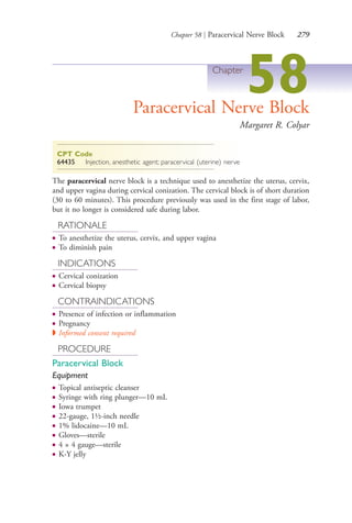 Chapter 58 | Paracervical Nerve Block 279
Chapter
58Paracervical Nerve Block
Margaret R. Colyar
CPT Code
64435 Injection, anesthetic agent; paracervical (uterine) nerve
The paracervical nerve block is a technique used to anesthetize the uterus, cervix,
and upper vagina during cervical conization. The cervical block is of short duration
(30 to 60 minutes). This procedure previously was used in the first stage of labor,
but it no longer is considered safe during labor.
RATIONALE
● To anesthetize the uterus, cervix, and upper vagina
● To diminish pain
INDICATIONS
● Cervical conization
● Cervical biopsy
CONTRAINDICATIONS
● Presence of infection or inflammation
● Pregnancy
◗ Informed consent required
PROCEDURE
Paracervical Block
Equipment
● Topical antiseptic cleanser
● Syringe with ring plunger—10 mL
● Iowa trumpet
● 22-gauge, 1½-inch needle
● 1% lidocaine—10 mL
● Gloves—sterile
● 4 × 4 gauge—sterile
● K-Y jelly
4206_Chapter 3_0205-0312.indd 2794206_Chapter 3_0205-0312.indd 279 12/24/2014 2:01:43 PM12/24/2014 2:01:43 PM
Process CyanProcess CyanProcess MagentaProcess MagentaProcess YellowProcess YellowProcess BlackProcess Black
 