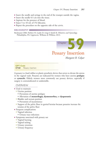Chapter 59 | Pessary Insertion 281
● Insert the needle and syringe in the end of the trumpet outside the vagina.
● Insert the needle 0.5 cm into the tissue.
● Aspirate for the presence of blood.
● Inject 5 to 10 mL of 1% lidocaine.
● Repeat the procedure on the opposite side of the cervix.
BIBLIOGRAPHY
Beckmann CRB, Herbert H, Laube D, Ling F, Smith R. Obstetrics and Gynecology.
Philadelphia, PA: Lippincott, Williams & Wilkins; 2013.
Chapter
59Pessary Insertion
Margaret R. Colyar
CPT Code
57160 Pessary insertion
A pessary is a hard rubber or plastic prosthetic device that serves to elevate the uterus
in the vaginal vault. Pessaries are indicated for women who have uterine prolapse
or cystocele. Elderly women most commonly use pessary devices, especially if
surgery is contraindicated or undesirable.
OVERVIEW
● Used to maintain
●
Uterine position
• Prevention of uterine prolapse
• Alleviation of menorrhagia, dysmenorrhea, or dyspareunia
●
Bladder and rectum position
• Prevention of incontinence
●
Support of the pelvic floor in genital hernias because pessaries increase the
tension of the pelvic floor
● Frequent complications
●
Vaginal infection
• Urinary tract infections
● Symptoms associated with pessary use
●
Vaginal burning
●
Vaginal itching
●
Urinary retention
●
Urinary frequency
4206_Chapter 3_0205-0312.indd 2814206_Chapter 3_0205-0312.indd 281 12/24/2014 2:01:43 PM12/24/2014 2:01:43 PM
Process CyanProcess CyanProcess MagentaProcess MagentaProcess YellowProcess YellowProcess BlackProcess Black
 