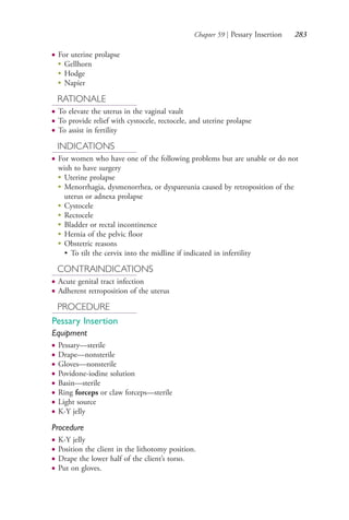 Chapter 59 | Pessary Insertion 283
● For uterine prolapse
●
Gellhorn
●
Hodge
●
Napier
RATIONALE
● To elevate the uterus in the vaginal vault
● To provide relief with cystocele, rectocele, and uterine prolapse
● To assist in fertility
INDICATIONS
● For women who have one of the following problems but are unable or do not
wish to have surgery
●
Uterine prolapse
●
Menorrhagia, dysmenorrhea, or dyspareunia caused by retroposition of the
uterus or adnexa prolapse
●
Cystocele
●
Rectocele
●
Bladder or rectal incontinence
●
Hernia of the pelvic floor
●
Obstetric reasons
• To tilt the cervix into the midline if indicated in infertility
CONTRAINDICATIONS
● Acute genital tract infection
● Adherent retroposition of the uterus
PROCEDURE
Pessary Insertion
Equipment
● Pessary—sterile
● Drape—nonsterile
● Gloves—nonsterile
● Povidone-iodine solution
● Basin—sterile
● Ring forceps or claw forceps—sterile
● Light source
● K-Y jelly
Procedure
● K-Y jelly
● Position the client in the lithotomy position.
● Drape the lower half of the client’s torso.
● Put on gloves.
4206_Chapter 3_0205-0312.indd 2834206_Chapter 3_0205-0312.indd 283 12/24/2014 2:01:44 PM12/24/2014 2:01:44 PM
Process CyanProcess CyanProcess MagentaProcess MagentaProcess YellowProcess YellowProcess BlackProcess Black
 