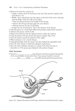 284 Section Three | Genitourinary and Breast Procedures
● Measure the client for a pessary by
●
Length—measure from the introitus to the top of the posterior vaginal vault
and subtract 1 cm.
●
Width—insert ring forceps into the vagina to the level of the cervix, and open
until the blades touch the walls of the vagina.
• Note the distance between the handles of the forceps.
• Remove the forceps and open again the same distance.
• Measure between the tips of the blades.
●
Average the two measurements. This is the diameter of the pessary.
● Soak the pessary in a sterile basin filled with povidone-iodine before insertion.
● Lubricate the pessary with K-Y jelly.
● Depress the perineum with the opposite hand to widen the introitus.
● Grasp the pessary with the forceps and squeeze together (Fig. 59.2).
● Insert the pessary toward the posterior of the vagina.
● When resistance is met, remove forceps.
● Using gloved finger, push the pessary into place behind the suprapubic bone.
● Have the client urinate to determine adequacy of placement.
● Have the client ambulate and squat to evaluate if the client has pain or
discomfort or if the pessary gets displaced with position changes.
Client Instructions
● You have a _________________ type of pessary inserted to maintain the position
of the uterus bladder rectum pelvic floor. Your pessary should be removed
________daily ______weekly ______monthly and cleaned with soap and water.
Uterus
Vagina
Anus
Figure 59.2 Squeeze the pessary with forceps, and insert toward the posterior vagina.
4206_Chapter 3_0205-0312.indd 2844206_Chapter 3_0205-0312.indd 284 12/24/2014 2:01:44 PM12/24/2014 2:01:44 PM
Process CyanProcess CyanProcess MagentaProcess MagentaProcess YellowProcess YellowProcess BlackProcess Black
 