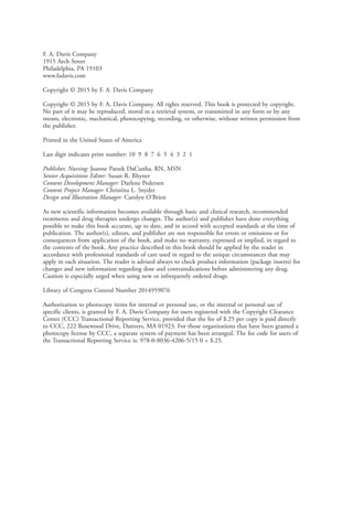 F. A. Davis Company
1915 Arch Street
Philadelphia, PA 19103
www.fadavis.com
Copyright © 2015 by F. A. Davis Company
Copyright © 2015 by F. A. Davis Company. All rights reserved. This book is protected by copyright.
No part of it may be reproduced, stored in a retrieval system, or transmitted in any form or by any
means, electronic, mechanical, photocopying, recording, or otherwise, without written permission from
the publisher.
Printed in the United States of America
Last digit indicates print number: 10 9 8 7 6 5 4 3 2 1
Publisher, Nursing: Joanne Patzek DaCunha, RN, MSN
Senior Acquisitions Editor: Susan R. Rhyner
Content Development Manager: Darlene Pedersen
Content Project Manager: Christina L. Snyder
Design and Illustration Manager: Carolyn O’Brien
As new scientific information becomes available through basic and clinical research, recommended
treatments and drug therapies undergo changes. The author(s) and publisher have done everything
possible to make this book accurate, up to date, and in accord with accepted standards at the time of
publication. The author(s), editors, and publisher are not responsible for errors or omissions or for
consequences from application of the book, and make no warranty, expressed or implied, in regard to
the contents of the book. Any practice described in this book should be applied by the reader in
accordance with professional standards of care used in regard to the unique circumstances that may
apply in each situation. The reader is advised always to check product information (package inserts) for
changes and new information regarding dose and contraindications before administering any drug.
Caution is especially urged when using new or infrequently ordered drugs.
Library of Congress Control Number 2014959076
Authorization to photocopy items for internal or personal use, or the internal or personal use of
specific clients, is granted by F. A. Davis Company for users registered with the Copyright Clearance
Center (CCC) Transactional Reporting Service, provided that the fee of $.25 per copy is paid directly
to CCC, 222 Rosewood Drive, Danvers, MA 01923. For those organizations that have been granted a
photocopy license by CCC, a separate system of payment has been arranged. The fee code for users of
the Transactional Reporting Service is: 978-0-8036-4206-5/15 0 + $.25.
4206_FM_i-xiv.indd ii4206_FM_i-xiv.indd ii 12/30/2014 10:56:42 AM12/30/2014 10:56:42 AM
Process CyanProcess CyanProcess MagentaProcess MagentaProcess YellowProcess YellowProcess BlackProcess Black
Proudly sourced and uploaded by [StormRG]
Kickass Torrents | TPB | ET | h33t
 
