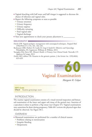 Chapter 60 | Vaginal Examination 285
● Vaginal douching with half water and half vinegar is suggested to decrease the
chance of infection and vaginal odor.
● Report the following symptoms as soon as possible
●
Urinary retention
●
Urinary frequency
●
Urinary urgency
●
Difficulty urinating
●
Foul vaginal odor
●
Vaginal discharge
● Your next appointment to check your pessary placement is ___________
BIBLIOGRAPHY
Davila GW. Vaginal prolapse: management with nonsurgical techniques. Postgrad Med.
1996;99(4):171–176, 181, 184–185.
Beckmann CRB, Herbert H, Laube D, Ling F, Smith R. Obstetrics and Gynecology.
Philadelphia, PA: Lippincott, Williams & Wilkins; 2013.
Youngkin EQ, Davis MS. Women’s Health: A Primary Care Clinical Guide. Norwalk, CT:
Appleton & Lange; 2012.
Zeitlin MP, Lobherz TB. Pessaries in the geriatric patient. J Am Geriatr Soc. 1992;40(6),
635–639.
Chapter
60Vaginal Examination
Margaret R. Colyar
CPT Code
V72.31 Routine gynecologic exam
INTRODUCTION
The routine vaginal examination consists of a visual external inspection and biman-
ual examination of the lower and upper soft tissue of the genital tract. Insertion of
a speculum is done to perform a Pap smear (see Chapter 47). Vaginal examinations
may sometimes be done during pregnancy. Table 60.1 reviews the physical signs that
should be observed. See Figure 60.1.
OVERVIEW
● Bimanual examinations are performed for a number of clinical reasons
●
Problems relating to menstruation
●
Irregular bleeding
●
Dyspareunia
4206_Chapter 3_0205-0312.indd 2854206_Chapter 3_0205-0312.indd 285 12/24/2014 2:01:44 PM12/24/2014 2:01:44 PM
Process CyanProcess CyanProcess MagentaProcess MagentaProcess YellowProcess YellowProcess BlackProcess Black
 