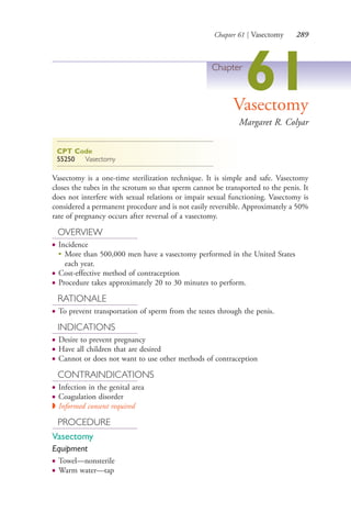 Chapter 61 | Vasectomy 289
Chapter
61Vasectomy
Margaret R. Colyar
CPT Code
55250 Vasectomy
Vasectomy is a one-time sterilization technique. It is simple and safe. Vasectomy
closes the tubes in the scrotum so that sperm cannot be transported to the penis. It
does not interfere with sexual relations or impair sexual functioning. Vasectomy is
considered a permanent procedure and is not easily reversible. Approximately a 50%
rate of pregnancy occurs after reversal of a vasectomy.
OVERVIEW
● Incidence
●
More than 500,000 men have a vasectomy performed in the United States
each year.
● Cost-effective method of contraception
● Procedure takes approximately 20 to 30 minutes to perform.
RATIONALE
● To prevent transportation of sperm from the testes through the penis.
INDICATIONS
● Desire to prevent pregnancy
● Have all children that are desired
● Cannot or does not want to use other methods of contraception
CONTRAINDICATIONS
● Infection in the genital area
● Coagulation disorder
◗ Informed consent required
PROCEDURE
Vasectomy
Equipment
● Towel—nonsterile
● Warm water—tap
4206_Chapter 3_0205-0312.indd 2894206_Chapter 3_0205-0312.indd 289 12/24/2014 2:01:44 PM12/24/2014 2:01:44 PM
Process CyanProcess CyanProcess MagentaProcess MagentaProcess YellowProcess YellowProcess BlackProcess Black
 