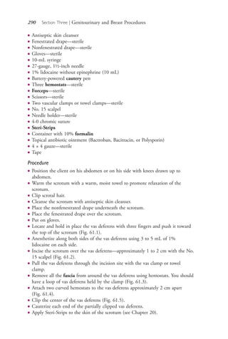 290 Section Three | Genitourinary and Breast Procedures
● Antiseptic skin cleanser
● Fenestrated drape—sterile
● Nonfenestrated drape—sterile
● Gloves—sterile
● 10-mL syringe
● 27-gauge, 1½-inch needle
● 1% lidocaine without epinephrine (10 mL)
● Battery-powered cautery pen
● Three hemostats—sterile
● Forceps—sterile
● Scissors—sterile
● Two vascular clamps or towel clamps—sterile
● No. 15 scalpel
● Needle holder—sterile
● 4-0 chromic suture
● Steri-Strips
● Container with 10% formalin
● Topical antibiotic ointment (Bactroban, Bacitracin, or Polysporin)
● 4 × 4 gauze—sterile
● Tape
Procedure
● Position the client on his abdomen or on his side with knees drawn up to
abdomen.
● Warm the scrotum with a warm, moist towel to promote relaxation of the
scrotum.
● Clip scrotal hair.
● Cleanse the scrotum with antiseptic skin cleanser.
● Place the nonfenestrated drape underneath the scrotum.
● Place the fenestrated drape over the scrotum.
● Put on gloves.
● Locate and hold in place the vas deferens with three fingers and push it toward
the top of the scrotum (Fig. 61.1).
● Anesthetize along both sides of the vas deferens using 3 to 5 mL of 1%
lidocaine on each side.
● Incise the scrotum over the vas deferens—approximately 1 to 2 cm with the No.
15 scalpel (Fig. 61.2).
● Pull the vas deferens through the incision site with the vas clamp or towel
clamp.
● Remove all the fascia from around the vas deferens using hemostats. You should
have a loop of vas deferens held by the clamp (Fig. 61.3).
● Attach two curved hemostats to the vas deferens approximately 2 cm apart
(Fig. 61.4).
● Clip the center of the vas deferens (Fig. 61.5).
● Cauterize each end of the partially clipped vas deferens.
● Apply Steri-Strips to the skin of the scrotum (see Chapter 20).
4206_Chapter 3_0205-0312.indd 2904206_Chapter 3_0205-0312.indd 290 12/24/2014 2:01:44 PM12/24/2014 2:01:44 PM
Process CyanProcess CyanProcess MagentaProcess MagentaProcess YellowProcess YellowProcess BlackProcess Black
 