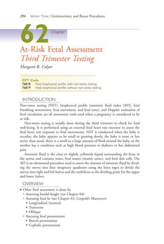 294 Section Three | Genitourinary and Breast Procedures
62Chapter
At-Risk Fetal Assessment
Third Trimester Testing
Margaret R. Colyar
CPT Code
76818 Fetal biophysical profile with non-stress testing
76819 Fetal biophysical profile without non-stress testing
INTRODUCTION
Non-stress testing (NST), biophysical profile (amniotic fluid index [AFI], fetal
breathing movements, fetal movement, and fetal tone), and Doppler evaluation of
fetal circulation are all assessment tools used when a pregnancy is considered to be
at risk.
Non-stress testing is usually done during the third trimester to check for fetal
well-being. It is performed using an external fetal heart rate monitor to assess the
fetal heart rate response to fetal movements. NST is conducted when the baby is
overdue, the baby appears to be small or growing slowly, the baby is more or less
active than usual, there is a small or a large amount of fluid around the baby, or the
mother has a condition such as high blood pressure or diabetes or has abdominal
pain.
Amniotic fluid is the clear or slightly yellowish liquid surrounding the fetus in
the uterus and contains water, fetal wastes (mainly urine), and fetal skin cells. The
AFI is an ultrasound procedure used to assess the amount of amniotic fluid by divid-
ing the uterus into four imaginary quadrants using the linea nigra to divide the
uterus into right and left halves and the umbilicus as the dividing point for the upper
and lower halves.
OVERVIEW
● Other fetal assessment is done by
●
Assessing fundal height (see Chapter 64)
●
Assessing fetal lie (see Chapter 63, Leopold’s Maneuver)
• Longitudinal (normal)
• Transverse
• Oblique
●
Assessing fetal presentation
• Breech presentation
• Cephalic presentation
4206_Chapter 3_0205-0312.indd 2944206_Chapter 3_0205-0312.indd 294 12/24/2014 2:01:44 PM12/24/2014 2:01:44 PM
Process CyanProcess CyanProcess MagentaProcess MagentaProcess YellowProcess YellowProcess BlackProcess Black
 