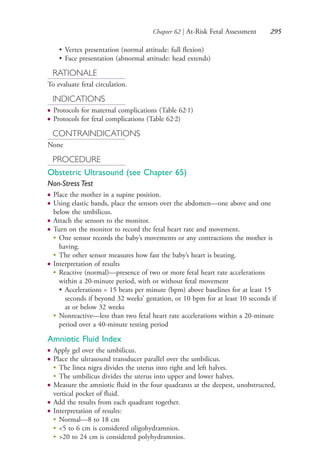 Chapter 62 | At-Risk Fetal Assessment 295
• Vertex presentation (normal attitude: full flexion)
• Face presentation (abnormal attitude: head extends)
RATIONALE
To evaluate fetal circulation.
INDICATIONS
● Protocols for maternal complications (Table 62.1)
● Protocols for fetal complications (Table 62.2)
CONTRAINDICATIONS
None
PROCEDURE
Obstetric Ultrasound (see Chapter 65)
Non-Stress Test
● Place the mother in a supine position.
● Using elastic bands, place the sensors over the abdomen—one above and one
below the umbilicus.
● Attach the sensors to the monitor.
● Turn on the monitor to record the fetal heart rate and movement.
●
One sensor records the baby’s movements or any contractions the mother is
having.
●
The other sensor measures how fast the baby’s heart is beating.
● Interpretation of results
●
Reactive (normal)—presence of two or more fetal heart rate accelerations
within a 20-minute period, with or without fetal movement
• Accelerations = 15 beats per minute (bpm) above baselines for at least 15
seconds if beyond 32 weeks’ gestation, or 10 bpm for at least 10 seconds if
at or below 32 weeks
●
Nonreactive—less than two fetal heart rate accelerations within a 20-minute
period over a 40-minute testing period
Amniotic Fluid Index
● Apply gel over the umbilicus.
● Place the ultrasound transducer parallel over the umbilicus.
●
The linea nigra divides the uterus into right and left halves.
●
The umbilicus divides the uterus into upper and lower halves.
● Measure the amniotic fluid in the four quadrants at the deepest, unobstructed,
vertical pocket of fluid.
● Add the results from each quadrant together.
● Interpretation of results:
●
Normal—8 to 18 cm
●
<5 to 6 cm is considered oligohydramnios.
●
>20 to 24 cm is considered polyhydramnios.
4206_Chapter 3_0205-0312.indd 2954206_Chapter 3_0205-0312.indd 295 12/24/2014 2:01:44 PM12/24/2014 2:01:44 PM
Process CyanProcess CyanProcess MagentaProcess MagentaProcess YellowProcess YellowProcess BlackProcess Black
 