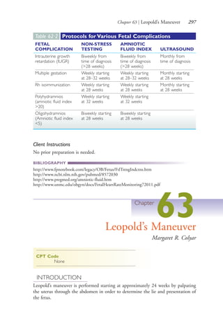 Chapter 63 | Leopold’s Maneuver 297
Client Instructions
No prior preparation is needed.
BIBLIOGRAPHY
http://www.fpnotebook.com/legacy/OB/Fetus/FtlTstngIndctns.htm
http://www.ncbi.nlm.nih.gov/pubmed/8572030
http://www.pregmed.org/amniotic-fluid.htm
http://www.unmc.edu/obgyn/docs/FetalHeartRateMonitoring72011.pdf
Chapter
63Leopold’s Maneuver
Margaret R. Colyar
CPT Code
None
INTRODUCTION
Leopold’s maneuver is performed starting at approximately 24 weeks by palpating
the uterus through the abdomen in order to determine the lie and presentation of
the fetus.
Table 62·2 Protocols for Various Fetal Complications
FETAL
COMPLICATION
NON-STRESS
TESTING
AMNIOTIC
FLUID INDEX ULTRASOUND
Intrauterine growth
retardation (IUGR)
Biweekly from
time of diagnosis
(>28 weeks)
Biweekly from
time of diagnosis
(>28 weeks)
Monthly from
time of diagnosis
Multiple gestation Weekly starting
at 28–32 weeks
Weekly starting
at 28–32 weeks
Monthly starting
at 28 weeks
Rh isoimmunization Weekly starting
at 28 weeks
Weekly starting
at 28 weeks
Monthly starting
at 28 weeks
Polyhydramnios
(amniotic fluid index
>20)
Weekly starting
at 32 weeks
Weekly starting
at 32 weeks
Oligohydramnios
(Amniotic fluid index
<5)
Biweekly starting
at 28 weeks
Biweekly starting
at 28 weeks
4206_Chapter 3_0205-0312.indd 2974206_Chapter 3_0205-0312.indd 297 12/24/2014 2:01:44 PM12/24/2014 2:01:44 PM
Process CyanProcess CyanProcess MagentaProcess MagentaProcess YellowProcess YellowProcess BlackProcess Black
 