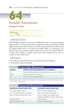 300 Section Three | Genitourinary and Breast Procedures
64Chapter
Fundal Assessment
Margaret R. Colyar
CPT Code
None
INTRODUCTION
Fundal height assessment, also known as McDonald’s rule, is measured starting at
approximately 12 to 16 weeks’ gestation to evaluate the fetus’s gestational age. Fundal
height measurements offer reassurance of a baby’s steady growth and is fairly accurate
for singleton births, but is not accurate for multiple births. It is measured in cen-
timeters from the top of the symphysis pubis to the top of the fundus (Table 64.1
and Fig. 64.1). Shorter or longer measurements than expected can be due to a
number of issues (Table 64.2).
RATIONALE
● To evaluate the growth of the fetus and amniotic fluid development
● To determine steady fetal growth
Table 64·1 Fundal Height Measurement
WEEKS EXPECTED MEASUREMENT OF FUNDUS
16 Fundus is halfway between the symphysis pubis and the umbilicus
20–22 Fundus will be at the umbilicus
36 Fundus is at the xyphoid process
Note: Between weeks 18 and 30, fundal height in centimeters approximates the fetus’s age in weeks
plus or minus 2 centimeters.
Table 64·2 Unexpected Measurements
SHORTER THAN EXPECTED LONGER THAN EXPECTED
2–4 weeks before delivery Twins or other multiple births
Error in estimated date of pregnancy Error in the date of conception
Fetus is healthy, but physically small Fetus is healthy, but physically large—
gestational diabetes, causing a larger baby
Oligohydramnios Polyhydramnios
Small for gestational age Large for gestational age
4206_Chapter 3_0205-0312.indd 3004206_Chapter 3_0205-0312.indd 300 12/24/2014 2:01:44 PM12/24/2014 2:01:44 PM
Process CyanProcess CyanProcess MagentaProcess MagentaProcess YellowProcess YellowProcess BlackProcess Black
 