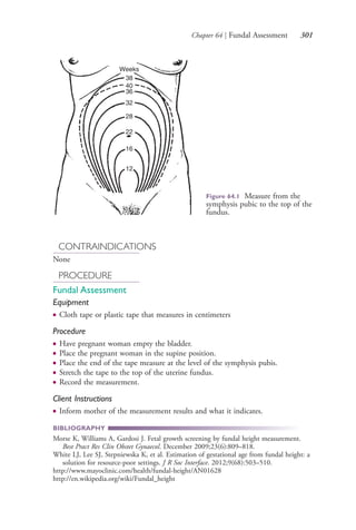 Chapter 64 | Fundal Assessment 301
CONTRAINDICATIONS
None
PROCEDURE
Fundal Assessment
Equipment
● Cloth tape or plastic tape that measures in centimeters
Procedure
● Have pregnant woman empty the bladder.
● Place the pregnant woman in the supine position.
● Place the end of the tape measure at the level of the symphysis pubis.
● Stretch the tape to the top of the uterine fundus.
● Record the measurement.
Client Instructions
● Inform mother of the measurement results and what it indicates.
BIBLIOGRAPHY
Morse K, Williams A, Gardosi J. Fetal growth screening by fundal height measurement.
Best Pract Res Clin Obstet Gynaecol. December 2009;23(6):809–818.
White LJ, Lee SJ, Stepniewska K, et al. Estimation of gestational age from fundal height: a
solution for resource-poor settings. J R Soc Interface. 2012;9(68):503–510.
http://www.mayoclinic.com/health/fundal-height/AN01628
http://en.wikipedia.org/wiki/Fundal_height
Weeks
38
40
36
32
28
22
16
12
Figure 64.1 Measure from the
symphysis pubic to the top of the
fundus.
4206_Chapter 3_0205-0312.indd 3014206_Chapter 3_0205-0312.indd 301 12/24/2014 2:01:44 PM12/24/2014 2:01:44 PM
Process CyanProcess CyanProcess MagentaProcess MagentaProcess YellowProcess YellowProcess BlackProcess Black
 