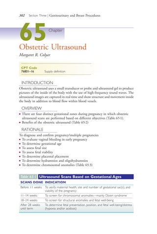 302 Section Three | Genitourinary and Breast Procedures
65Chapter
Obstetric Ultrasound
Margaret R. Colyar
CPT Code
76801–16 Supply definition
INTRODUCTION
Obstetric ultrasound uses a small transducer or probe and ultrasound gel to produce
pictures of the inside of the body with the use of high-frequency sound waves. The
ultrasound images are captured in real time and show structure and movement inside
the body in addition to blood flow within blood vessels.
OVERVIEW
● There are four distinct gestational zones during pregnancy in which obstetric
ultrasound scans are performed based on different objectives (Table 65.1).
● Benefits of the obstetric ultrasound (Table 65.2)
RATIONALE
To diagnose and confirm pregnancy/multiple pregnancies
● To evaluate vaginal bleeding in early pregnancy
● To determine gestational age
● To assess fetal size
● To assess fetal viability
● To determine placental placement
● To determine hydramnios and oligohydramnios
● To determine chromosomal anomalies (Table 65.3)
Table 65·1 Ultrasound Scans Based on Gestational Ages
SCANS DONE INDICATION
Before 11 weeks To verify maternal health, site and number of gestational sac(s), and
viability of the pregnancy
11–14 weeks To screen for chromosomal anomalies—mainly Down syndrome
18–24 weeks To screen for structural anomalies and fetal well-being
After 28 weeks
until term
To determine fetal presentation, position, and fetal well-being/distress
(hypoxia and/or acidosis)
4206_Chapter 3_0205-0312.indd 3024206_Chapter 3_0205-0312.indd 302 12/24/2014 2:01:45 PM12/24/2014 2:01:45 PM
Process CyanProcess CyanProcess MagentaProcess MagentaProcess YellowProcess YellowProcess BlackProcess Black
 