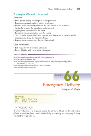 Chapter 66 | Emergency Delivery 305
Transvaginal Obstetric Ultrasound
Procedure
● Have patient empty bladder prior to the procedure.
● Position the patient supine with feet in stirrups.
● Insert a small amount of gel inside the latex sheath of the transducer.
● Apply the cover to the transducer and remove air.
● Apply gel on the outside of the cover.
● Insert the transducer straight into the vagina.
● Tilt clockwise, counterclockwise, upward, and downward to visualize all the
structures and bring the fetus into focus.
● Remove the transducer and dispose of the sheath.
Client Instructions
● Full bladder with abdominal ultrasound
● Empty bladder with transvaginal ultrasound
BIBLIOGRAPHY
http://www.radiologyinfo.org/en/info.cfm?pg=obstetricus
http://www.ob-ultrasound.net/
http://www.hopkinsmedicine.org/healthlibrary/test_procedures/gynecology/pelvic
_ultrasound_92,P07784/
http://www.youtube.com/watch?v=OCqicU10hw8/
www.obstetric-ultrasound.com/
Chapter
66Emergency Delivery
Margaret R. Colyar
CPT Code
59409 Vaginal delivery only
59414 Delivery of placenta
INTRODUCTION
If upon evaluation of a pregnant female the cervix is dilated (to 10 cm) and/or
effaced (thinned to about 1 mm) and the baby is crowning, an emergency delivery
will need to be performed.
4206_Chapter 3_0205-0312.indd 3054206_Chapter 3_0205-0312.indd 305 12/24/2014 2:01:45 PM12/24/2014 2:01:45 PM
Process CyanProcess CyanProcess MagentaProcess MagentaProcess YellowProcess YellowProcess BlackProcess Black
 