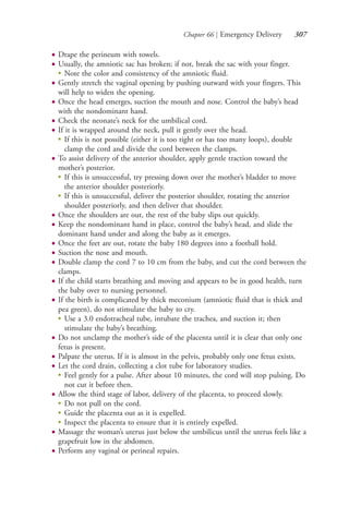 Chapter 66 | Emergency Delivery 307
● Drape the perineum with towels.
● Usually, the amniotic sac has broken; if not, break the sac with your finger.
●
Note the color and consistency of the amniotic fluid.
● Gently stretch the vaginal opening by pushing outward with your fingers. This
will help to widen the opening.
● Once the head emerges, suction the mouth and nose. Control the baby’s head
with the nondominant hand.
● Check the neonate’s neck for the umbilical cord.
● If it is wrapped around the neck, pull it gently over the head.
●
If this is not possible (either it is too tight or has too many loops), double
clamp the cord and divide the cord between the clamps.
● To assist delivery of the anterior shoulder, apply gentle traction toward the
mother’s posterior.
●
If this is unsuccessful, try pressing down over the mother’s bladder to move
the anterior shoulder posteriorly.
●
If this is unsuccessful, deliver the posterior shoulder, rotating the anterior
shoulder posteriorly, and then deliver that shoulder.
● Once the shoulders are out, the rest of the baby slips out quickly.
● Keep the nondominant hand in place, control the baby’s head, and slide the
dominant hand under and along the baby as it emerges.
● Once the feet are out, rotate the baby 180 degrees into a football hold.
● Suction the nose and mouth.
● Double clamp the cord 7 to 10 cm from the baby, and cut the cord between the
clamps.
● If the child starts breathing and moving and appears to be in good health, turn
the baby over to nursing personnel.
● If the birth is complicated by thick meconium (amniotic fluid that is thick and
pea green), do not stimulate the baby to cry.
●
Use a 3.0 endotracheal tube, intubate the trachea, and suction it; then
stimulate the baby’s breathing.
● Do not unclamp the mother’s side of the placenta until it is clear that only one
fetus is present.
● Palpate the uterus. If it is almost in the pelvis, probably only one fetus exists.
● Let the cord drain, collecting a clot tube for laboratory studies.
●
Feel gently for a pulse. After about 10 minutes, the cord will stop pulsing. Do
not cut it before then.
● Allow the third stage of labor, delivery of the placenta, to proceed slowly.
●
Do not pull on the cord.
●
Guide the placenta out as it is expelled.
●
Inspect the placenta to ensure that it is entirely expelled.
● Massage the woman’s uterus just below the umbilicus until the uterus feels like a
grapefruit low in the abdomen.
● Perform any vaginal or perineal repairs.
4206_Chapter 3_0205-0312.indd 3074206_Chapter 3_0205-0312.indd 307 12/24/2014 2:01:45 PM12/24/2014 2:01:45 PM
Process CyanProcess CyanProcess MagentaProcess MagentaProcess YellowProcess YellowProcess BlackProcess Black
 