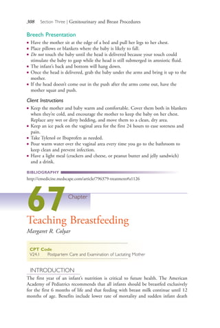 308 Section Three | Genitourinary and Breast Procedures
Breech Presentation
● Have the mother sit at the edge of a bed and pull her legs to her chest.
● Place pillows or blankets where the baby is likely to fall.
● Do not touch the baby until the head is delivered because your touch could
stimulate the baby to gasp while the head is still submerged in amniotic fluid.
● The infant’s back and bottom will hang down.
● Once the head is delivered, grab the baby under the arms and bring it up to the
mother.
● If the head doesn’t come out in the push after the arms come out, have the
mother squat and push.
Client Instructions
● Keep the mother and baby warm and comfortable. Cover them both in blankets
when they’re cold, and encourage the mother to keep the baby on her chest.
Replace any wet or dirty bedding, and move them to a clean, dry area.
● Keep an ice pack on the vaginal area for the first 24 hours to ease soreness and
pain.
● Take Tylenol or Ibuprofen as needed.
● Pour warm water over the vaginal area every time you go to the bathroom to
keep clean and prevent infection.
● Have a light meal (crackers and cheese, or peanut butter and jelly sandwich)
and a drink.
BIBLIOGRAPHY
http://emedicine.medscape.com/article/796379-treatment#a1126
67Chapter
Teaching Breastfeeding
Margaret R. Colyar
CPT Code
V24.1 Postpartem Care and Examination of Lactating Mother
INTRODUCTION
The first year of an infant’s nutrition is critical to future health. The American
Academy of Pediatrics recommends that all infants should be breastfed exclusively
for the first 6 months of life and that feeding with breast milk continue until 12
months of age. Benefits include lower rate of mortality and sudden infant death
4206_Chapter 3_0205-0312.indd 3084206_Chapter 3_0205-0312.indd 308 12/24/2014 2:01:45 PM12/24/2014 2:01:45 PM
Process CyanProcess CyanProcess MagentaProcess MagentaProcess YellowProcess YellowProcess BlackProcess Black
 