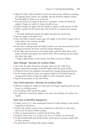 Chapter 67 | Teaching Breastfeeding 311
● Align the infant. Infant should be on his side with tummy and knees touching
the opposite breast. Infant’s ear, shoulder, and hip should be aligned. Infant’s
head shouldn’t be tilted up or to the side.
● Cup the hand in the shape of the letter C and place it under the breast for
support. Fingers are under the breast, thumb on top.
● Gently massage the nipple with the thumb to express a small amount of milk.
● Tickle or gently rub the infant’s lips with the breast to stimulate the rooting
reflex.
●
The baby should root toward the nipple and open his mouth wide.
● Aim the nipple at the baby’s nose.
● Once the infant’s mouth is open, place the nipple on the infant’s tongue with as
much areola in his mouth as possible.
●
Lips should curl outward.
● If you hear a sucking sound, the baby’s mouth is not correctly positioned and is
sucking air between the breast and their mouth. Reposition.
● If the infant seems nervous or excessively sleepy, strip the infant down to his
diaper and place him against the mother’s skin. This is calming, but also keeps
the infant more alert.
●
Drape a light blanket on the mother and infant to prevent chilling.
Teach Massage—Stimulate the Let-Down Reflex
● Start with the palm of hand on the upper chest near the collar bone.
● Begin a downward massage toward the nipple with firm gentle strokes.
● Divide the breast into quadrants and repeat the massage going around breast.
● At the armpit quadrant, place your opposite hand over the hand doing the
massage and continue toward the nipple in a firm and gentle manner.
● Repeat the procedure on the other breast.
Teach Hand Expression—Stimulate the Let-Down Reflex
● Without touching the nipple or areola, press the fingers together gently over the
breast in a milking motion.
● Let the fingers slide toward the nipple.
● Be careful not to touch the nipple or the areola; this will give the mother sore
nipples.
Teach How to Deal With Engorgement
● Usually occurs 2 to 7 days posthospital because of milk coming in and vascular
congestion in the breast.
● Instruct the mother to place warm compresses on the breast or take warm
showers for 10 minutes before nursing.
● Then use hand expression to initiate the let-down reflex.
● Feed the infant every 2 to 2.5 hours for 10 to 15 minutes on each breast.
● If still uncomfortable after feeding infant, hand express or pump enough milk
to relieve pressure.
● Ice packs between feedings help reduce swelling.
4206_Chapter 3_0205-0312.indd 3114206_Chapter 3_0205-0312.indd 311 12/24/2014 2:01:45 PM12/24/2014 2:01:45 PM
Process CyanProcess CyanProcess MagentaProcess MagentaProcess YellowProcess YellowProcess BlackProcess Black
 