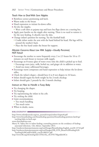 312 Section Three | Genitourinary and Breast Procedures
Teach How to Deal With Sore Nipples
● Reinforce correct positioning and latch.
● Warm soaks to the breast
● Hand expression to initiate let-down reflex
● Air-dry the nipples.
●
Wear a soft shirt or pajama top and leave bra flaps down on a nursing bra.
● Apply pure lanolin on the nipple after nursing. There is no need to remove it
for the next feeding. It absorbs into the skin.
● Change infant’s position for nursing. Try the football hold.
●
Cradle infant under the arm with the hand behind his head. His legs will be
around the mother’s back.
●
Place the free hand under the breast for support.
Alleviate Concerns About Low Milk Supply—Usually Perceived,
NOT Actual
● Encourage the mother to nurse frequently every 2 to 2.5 hours for 10 to 15
minutes on each breast to increase milk supply.
● Encourage an 8-ounce glass of water every time the child is picked up to feed.
●
Encourage extra juice, milk, herbal tea, and ginger ale in addition to water.
●
Avoid too many caffeinated beverages.
● Encourage warm compresses and hand expression to help initiate the let-down
reflex.
● Check the infant’s diaper—should have 6 to 8 wet diapers in 24 hours.
● Infant should regain his birth weight by his 2-week checkup.
● Infant should gain 2 pounds by the 2-month checkup.
Instruct on How to Handle a Fussy Baby
● Try changing the diaper.
● Try burping.
● Try repositioning the infant in his crib.
● Try rocking the child.
● Limit overstimulation.
●
Too much handling
●
Too much noise
● When in doubt, nurse.
BIBLIOGRAPHY
http://www.oxfordjournals.org/our_journals/tropej/online/chapter8.pdf
http://www.breastfeeding.com/breastfeeding-questions/breastfeeding-positions-latch/qa/
teaching-baby-to-latch.aspx
www.clinicaladvisor.com
Murry N. Safety first in infant feeding: counseling parents on the avoidance of feeding-
associated infections. Clin Advisor. September 2013.
http://mydoctor.kaiserpermanente.org/ncal/Images/Breastfeeding-English_tcm28-12743.pdf
http://mydoctor.kaiserpermanente.org/ncal/Images/OB_GYN_Breast%20Feeding%20
Teaching%20Guide%20(R)_tcm28-480331.pdf
http://www.llli.org/nb.html?gclid=CITk2vXe_r4CFYU7Mgodek4ACw
4206_Chapter 3_0205-0312.indd 3124206_Chapter 3_0205-0312.indd 312 12/24/2014 2:01:45 PM12/24/2014 2:01:45 PM
Process CyanProcess CyanProcess MagentaProcess MagentaProcess YellowProcess YellowProcess BlackProcess Black
 