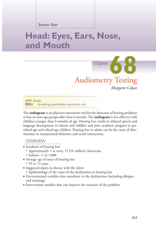 313
Section Four
Head: Eyes, Ears, Nose,
and Mouth
Chapter
68Audiometry Testing
Margaret Colyar
CPT Code
92551 Screening examination, pure-tone only
The audiogram is an objective assessment tool for the detection of hearing problems
or loss in most age groups older than 6 months. The audiogram is not effective with
children younger than 4 months of age. Hearing loss results in delayed speech and
language development in infants and toddlers and poor academic progress in pre-
school-age and school-age children. Hearing loss in adults can be the cause of dete-
rioration in interpersonal behaviors and social interactions.
OVERVIEW
● Incidence of hearing loss
●
Approximately 1 in every 15 (16 million) Americans
●
Infants—1 in 1,000
● Average age of onset of hearing loss
●
55 to 75 years
● Suggested topics to discuss with the client
●
Epidemiology of the cause of the dysfunction or hearing loss
● Environmental variables that contribute to the dysfunction (including allergies
and smoking)
● Intervention variables that can improve the outcome of the problem
4206_Chapter 4_0313-0402.indd 3134206_Chapter 4_0313-0402.indd 313 12/24/2014 2:01:50 PM12/24/2014 2:01:50 PM
Process CyanProcess CyanProcess MagentaProcess MagentaProcess YellowProcess YellowProcess BlackProcess Black
 