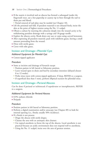 18 Section One | Dermatological Procedures
● If the matrix is involved and an abscess has formed a subungual (under the
fingernail) tract, use a hot paperclip or cautery tip to bore through the nail to
drain pus and blood.
●
Partial removal of nail plate may be needed (see Chapter 10).
● Lift the proximal nail fold. If purulent material is not released freely, incise the
skin at the point of highest tension using the No. 11 scalpel.
● Obtain a culture by inserting the culturette deeply into the wound cavity or by
withdrawing purulent drainage with a syringe and 18-gauge needle.
● Explore the abscess cavity. Break down any sacs or septa using curved hemostats.
● After expressing all purulent material, pack with iodoform gauze, leaving a small
amount protruding from the wound.
● Dress with sterile gauze.
● Cover with tube gauze.
Incision and Drainage—Pilonidal Cyst
Additional Equipment for Pilonidal Cyst
● Cotton-tipped applicator
Procedure
● Same as incision and drainage of furuncle except
●
Position patient in left lateral or lithotomy position.
●
Leave wound open to drain and heal by secondary intention (delayed closure
8 to 12 weeks).
●
Probe sinus tracts with cotton-tipped applicator. If deep, REFER to a surgeon.
●
If superficial (less than 5 mm), perform elliptical excision for pilonidal sinus.
Incision and Drainage—Perianal Abscess
Can be done if perianal or ischiorectal; if supralevator or intersphincteric, REFER
to a surgeon.
Additional Equipment for Perianal Abscess
● 0.9% sodium chloride
● Peripads
Procedure
● Position patient in left lateral or lithotomy position.
● Perform a digital examination and/or anoscopy (see Chapter 89) to look for
internal opening (i.e., fistula; usually 50% incidence).
● If a fistula is not present
●
Drape the abscess with sterile drapes.
●
Cleanse the area with an antiseptic skin cleanser.
●
Use topical anesthetic to freeze the top of the abscess. Local anesthetic is not
practical because an acidic environment does not respond well to anesthesia.
●
Using the No. 11 scalpel, incise over the area of greatest tension.
4206_Chapter 1_0001-0120.indd 184206_Chapter 1_0001-0120.indd 18 12/24/2014 2:01:15 PM12/24/2014 2:01:15 PM
Process CyanProcess CyanProcess MagentaProcess MagentaProcess YellowProcess YellowProcess BlackProcess Black
 